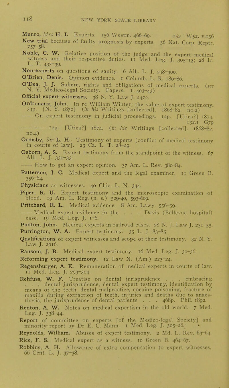 Munro, Mrs H. I. Experts. 156 Westm. 466-69. 052 W52, v.156 New trial because of faulty prognosis bv experts. 36 Nat. Corp Rentr 757-58.  » 1 • Noble, C. W. Relative position of the judge and the expert medical witness and their respective duties, ir Med. Leg. J. 305-13- 28 Ir L. T. 437-39- Non-experts on questions of sanity. 6 Alb. L, J. 298-300. O'Brien, Denis. Opinion evidence, i Columb. L. R. 180-86. O'Dea, J. J. Sphere, rights and obligations of medical experts, (see N. Y. Medico-legal Society. Papers. 1:403-43) Official expert witnesses. 38 N. Y. Law J. 2472. Ordronaux, John. In re William Winter; the value of expert testimony. 34P- [N. Y. 1870] (in his Writings [collected]. 1868-82. no.2) • On expert testimony in judicial proceedings. I2p. [Utica?] 1874. 132.1 G79 I2p. [Utica?] 1874. {in his Writings [collected]. 1868-82. no.4) Ormsby, Sir L. H.. Testimony of experts [conflict of medical testimony in courts of law]. 23 Ca. L. T. 28-29. Osborn, A. S. Expert testimony from the standpoint of the witness. 67 Alb. L. J. 330-33. How to get an expert opinion. 37 Am. L. Rev. 380-84. Patterson, J. C. Medical expert and the legal examiner. 11 Green B. 356-64. Physicians as witnesses. 40 Chic. L. N. 344. Piper, R. U. Expert testimony and the microscopic examination of blood. 19 Am. L. Reg. (n. s.) 529-40, 593-609. Pritchard, R. L. Medical evidence. 8 Am. Lawy. 556-59. • Medical expert evidence in the . . . Davis (Bellevue hospital) case. 19 Med. Leg. J. 1-6. Punton, John. Medical experts in railroad cases. 28 N. J. Law J. 231-35. Purrington, W. A. Expert testimony. 35 L. J. 83-85. Qualifications of expert witnesses and scope of their testimon3'. 32 N. Y. Law J. 2016. Ransom, J. B. Medical expert testimony. t6 Med. Leg. J. 30-36. Reforming expert testimony. 12 Law N. (Am.) 223-24. Regensburger, A. E. Remuneration of medical experts in courts of law. II Med. Log. J. 293-304. Rehfuss, W. F. Treatise on dental jurisprudence . . . embracing . . . dental jurisprudence, dental expert testimon}^ identification by means of the teeth, dental malpractice, cocaine poisoning, fracture of maxilla during extraction of teeth, injuries and deaths due to anaes- thesia, the jurisprudence of dental patients . . . 46Sp. Phil. 1892. Renton, A. W. Notes on medical expertism in the old world. 7 Med. Leg. J. 338-44- Report of committee on experts [of the Medico-lcga' Society] and minority report by Dr E. C. Mann. I Med. Leg. J. 305-26. » Reynolds, William. Abuses of expert testimony. 2 Md. L. Rev. 63-64. Rice, F. S. Medical expert as a witness, ro Green U. 464-67. Robbins, A. H. .Mlowancc of extra compensation to expert witnesses. 66 Cent. L. J. 37-38.