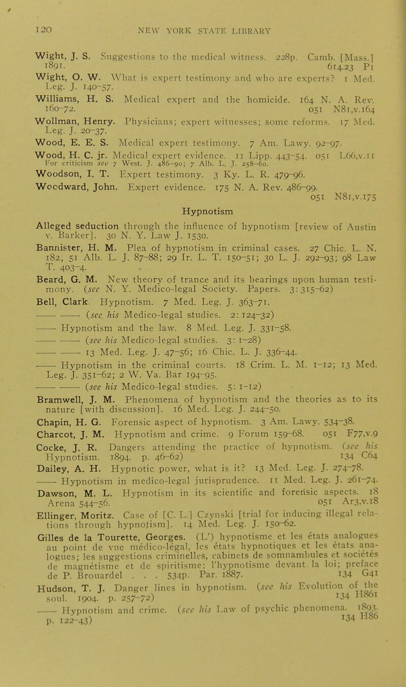 Wight, J. S. Suggestions to tlic medical witness. 228p. Camb. [Mass.l iSgr. 614,23 Pr Wight, O. W. What is expert testimony and who are experts? i Med. Leg. J. 140-57- Williams, H. S. Medical expert and the homicide. 164 N. A. Rev. 1(^0-72. 051 N8i,v.i64 Wollman, Henry. Physicians; expert witnesses; some reforms. 17 .Med. LcR. J. 20-37. Wood, E, E. S. Medical expert testimony. 7 Am. Lawy. 92-97. Wood, H. C. jr. Medical expert evidence, ir Lipp. 443-54. 051 L66,v.ii I'or criticism sec y West. J. 486-90; 7 Alb. L. J. 258-60. Woodson, I. T. Expert testimony. 3 Ky. L. R. 479-96. Woodward, John. Expert evidence. 175 N. A. Rev. 486-99. 051 N8i,v.i75 Hypnotism Alleged seduction through the influence of hypnotism [review of Austin v. Barker]. 30 N. Y. Law J. 1530. Bannister, H. M. Plea of hypnotism in criminal cases. 27 Chic. L. N. 182, SI Alb. L. J. 87-88; 29 Ir. L. T. 150-51; 30 L. J. 292-93; 98 Law T. 403-4- Beard, G. M. New theory of trance and its bearings upon human testi- mony, {see N. Y. Medico-legal Society. Papers. 3:315-62) Bell, Clark. Hypnotism. 7 Med. Leg. J. 363-71. (sec, his Medico-legal studies. 2: 124-32) • Hypnotism and the law. 8 Med. Leg. J. 331-58. ■ (see his Medico-legal studies. 3: 1-28) ■ 13 Med. Leg. J. 47-56; 16 Chic. L. J. 336-44- Hypnotism in the criminal courts. 18 Crim. L. M. 1-12; 13 Med. Leg. J. 351-62; 2 W. Va. Bar 194-95- (see his Medico-legal studies. 5: 1-12) Bramwell, J. M. Phenomena of hypnotism and the theories as to its nature [with discussion]. 16 Med. Leg. J. 244-50. Chapin, H. G. Eorensic aspect of hypnotism. 3 Am. Lawy. 534~38. Charcot, J. M. Hypnotism and crime. 9 Forum 159-68. 051 F77,v.9 Cocke, J. R. Dangers attending the practice of hypnotism, (see his Hypnotism. 1894. p. 46-62) 134 C64 Dailey, A. H. Hypnotic power, what is it? 13 Med. Leg. J. 274-78. Hypnotism in medico-legal jurisprudence. 11 Med. Leg. J. 261-74. Dawson, M. L. Hypnotism in its scientific and forensic aspects. 18 Arena 544-56. 051 Ar3,v.i8 Ellinger, Moritz. Case of [C. L.] Czynski [trial for inducing illegal rela- tions through hypnotism]. 14 Med. Leg. J. 150-62. Gilles de la Tourette, Georges. (L') hypnotismc ct les etats analogues au point de vue medico-legal, les etats hypnotiques et les etats ana- logues; les suggestions criniinellcs, cabinets de somnambules ct societes de magnetisme ct de spiritismc; I'hypnotisme devant la loi; preface de P. Brouardel . . . 534P- Pa'- i887- I34 G41 Hudson, T. J. Danger lines in hypnotism, (sec his Evolution of the soul. 1904. P- 257-72) 134 H861 Hypnotism and crime, (see his Law of psychic phenomena. 1893- p. 12^43) H86