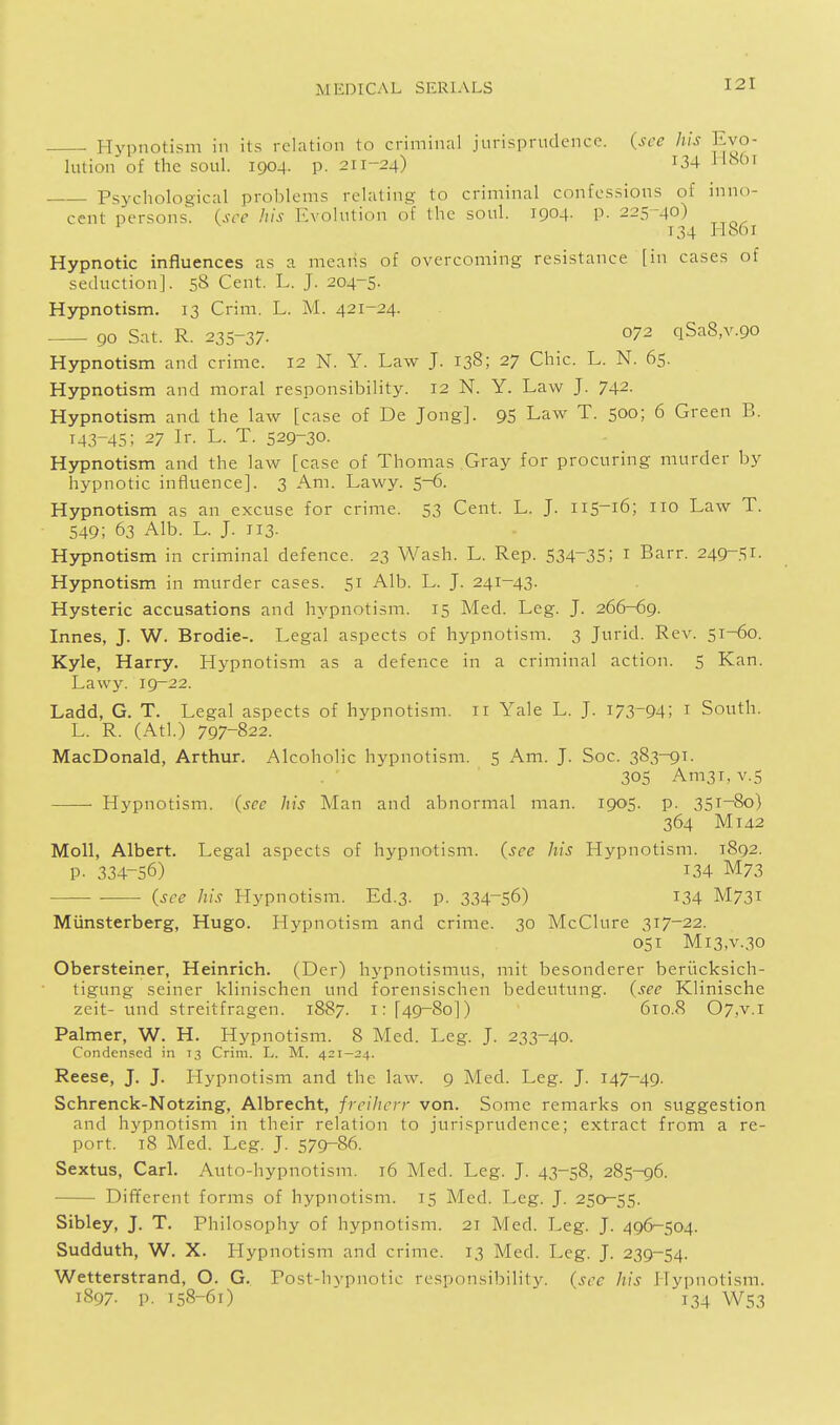 . Hypnotism in its relrxtion to criminal jurisprudence, (see his Evo- lution of the soul. 1904. p. 211-24) 134 Hour Psychological problems relating to criminal confessions of inno- cent persons, (see his Evolution of the soul. 1904. p. 225-40) 134 IiS6i Hypnotic influences as a means of overcoming resistance [in cases of seduction]. 58 Cent. L. J. 204-5. Hypnotism. 13 Crim. L. M. 421-24. 90 Sat. R. 235-37- 072 qSaS.v.go Hypnotism and crime. 12 N. Y. haw J. 138; 27 Chic. L. N. 65. Hypnotism and moral responsibility. 12 N. Y. Law J. 742. Hypnotism and the law [case of De Jong]. 95 Law T. 500; 6 Green B. 143-45; 27 Ir. L. T. 529-30. Hypnotism and the law [case of Thomas Gray for procuring murder by hypnotic influence]. 3 Am. Lawy. 5-6. Hypnotism as an excuse for crime. 53 Cent. L. J. 115^16; 110 Law T. 549; 63 Alb. L. J. 113- Hypnotism in criminal defence. 23 Wash. L. Rep. 534-35; i Barr. 249-51. Hypnotism in murder cases. 51 Alb. L. J. 241-43. Hysteric accusations and hypnotism. 15 Med. Leg. J. 266-69. Innes, J. W. Brodie-. Legal aspects of hypnotism. 3 Jurid. Rev. 51-60. Kyle, Harry. Hypnotism as a defence in a criminal action. 5 Kan. Lawy. 19-22. Ladd, G. T. Legal aspects of hypnotism. 11 Yale L. J. 173-94; i South. L. R. (Atl.) 797-822. MacDonald, Arthur. Alcoholic hypnotism. 5 Am. J. Soc. 383-9^- 305 Am3i, V.5 Hypnotism, (see iris Man and abnormal man. 1905- P- 35i~8o) 364 Mi 4.2 Moll, Albert. Legal aspects of hypnotism, (see his Hypnotism. 1892. p. 334-56) 134 M73 (see his Hypnotism. Ed.3. p. 334-56) I34 M731 Miinsterberg, Hugo. Hypnotism and crime. 30 McClure 317-22. 051 Mi3,v.30 Obersteiner, Heinrich. (Der) hypnotismus, mit besonderer beriicksich- tigung seiner klinischen und forensischen bedeutung. (see Klinische zeit- und streitfragen. 1887. i: [49-80]) 610.8 07,v.i Palmer, W. H. Hypnotism. 8 Med. Leg. J. 233-40. Condensed in 13 Crim. L. M. 421—24. Reese, J. J. Hypnotism and the law. 9 Med. Leg. J. 147-49. Schrenck-Notzing, Albrecht, freiherr von. Some remarks on suggestion and hypnotism in their relation to jurisprudence; extract from a re- port. t8 Med. Leg. J. 579-86. Sextus, Carl. Auto-hypnotism. 16 Med. Leg. J. 43-58, 285-96. Different forms of hypnotism. 15 Med. Leg. J. 250-55. Sibley, J. T. Philosophy of hypnotism. 21 Med. Leg. J. 496-504. Sudduth, W. X. Hypnotism and crime. 13 Med. Leg. J. 239-54. Wetterstrand, O. G. Post-livpnotic responsibility, (see his Hypnotism. 1897. p. 158-61) ' 134 W53