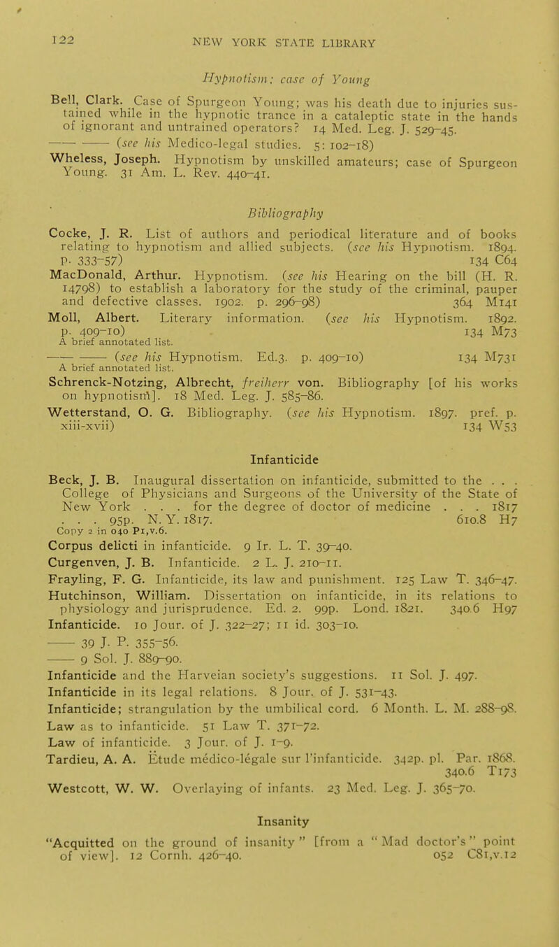 Hypnotism: case of Young Bell, Clark. Case of Spurgeon Young; was his death due to injuries sus- tained while in the hypnotic trance in a cataleptic state in the hands of Ignorant and untrained operators? 14 Med. Leg. J. 529-45. {see his Medico-legal studies. 5: 102-18) Wheless, Joseph. Hypnotism by unskilled amateurs; case of Spurgeon Young. 31 Am. L. Rev. 440-41. Bibliography Cocke, J. R, List of authors and periodical literature and of books relating to hypnotism and allied subjects, {sec his Hypnotism. 1894. P- 333-57) 134 C64 MacDonald, Arthur. Hypnotism, (see his Hearing on the bill (H. R. 14798) to establish a laboratory for the study of the criminal, pauper and defective classes. 1902. p. 296-98) 364 M141 Moll, Albert. Literary information. (sec liis Hypnotism. 1892. p. 409-10) 134 M73 A brief annotated list. (see his Hypnotism. Ed.3. p. 409-10) 134 M731 A brief annotated list. Schrenck-Notzing, Albrecht, freiherr von. Bibliography [of his works on hypnotism]. 18 Med. Leg. J. 585-86. Wetterstand, O. G. Bibliography, (see his Hypnotism. 1897. pref. p. xiii-xvii) 134 W53 Infanticide Beck, J. B. Inaugural dissertation on infanticide, submitted to the . . . College of Physicians and Surgeons of the University of the State of New York . . . for the degree of doctor of medicine . . . 1817 . . . 95p. N. Y. 1817. 610.8 H7 Copy 2 in 040 Pi,v.6. Corpus delicti in infanticide. 9 Ir. L. T. 39-40. Curgenven, J. B. Infanticide. 2 L. J. 210-11. Frayling, F. G. Infanticide, its law and punishment. 125 Law T. 346-47. Hutchinson, William. Dissertation on infanticide, in its relations to ])liysiology and jurisprudence. Ed. 2. 99p. Lond. 1821. 3406 H97 Infanticide. 10 Jour, of J. 322-27; 11 id. 303-10. 39 J- P- 35.5-56. 9 Sol. J. 889-90. Infanticide and the Harveian society's suggestions. 11 Sol. J. 497. Infanticide in its legal relations. 8 Jour, of J. 531-43. Infanticide; strangulation by the umbilical cord. 6 Month. L. M. 288-98. Law as to infanticide. 51 Law T. 371-72. Law of infanticide. 3 Jour, of J. 1-9. Tardieu, A. A. Etude medico-legale sur I'infanticide. 342p. pi. Par. 1868. 340.6 T173 Westcott, W. W. Overlaying of infants. 23 Med. Leg. J. 365-/0. Insanity Acquitted on the ground of insanity  [from a  Mad doctor's '^ point of view]. 12 Cornh. 426-40. 052 C8i,v.i2