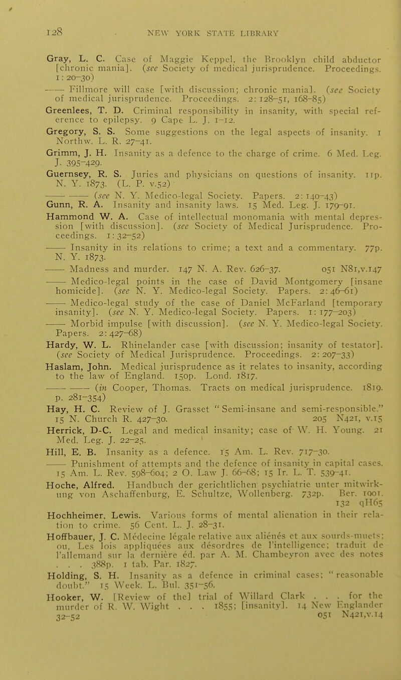 Gray, L. C. C;i.sc of Magjjfie Keppcl, tin- Brooklyn cliild abductor [chronic mania], {^scc Society of medical jurisprudence. Proceedings. 1: 20-30) Fillmore will case [with discussion; chronic mania], {sec Society of medical jurisprudence. Proceedings. 2: 128-51, 168-85) Greenlees, T. D. Criminal responsibility in insanity, with special ref- erence to epilepsy. 9 Cape L. J. 1-12. Gregory, S. S. Some suggestions on the legal aspects of insanity, i Northw. L. R. 27-41. Grimm, J. H. Insanitj'^ as a defence to the charge of crime. 6 ]\Ied. Leg. J. 395-429- Guernsey, R. S. Juries and physicians on questions of insanity, up. N. Y. 1873. (L. P. V.52) ■ {sec N. Y. Medico-legal Society. Papers. 2: 140-43) Gunn, R. A. Insanity and insanity laws. 15 Med. Leg. J. 179-91. Hammond W. A. Case of intellectual monomania with mental depres- sion [with discussion], {see Society of Medical Jurisprudence. Pro- ceedings. 1: 32-52) ■ Insanity in its relations to crime; a text and a commentary. 77p. N. Y. 1873. Madness and murder. 147 N. A. Rev. 626-37. 051 N8i,v.i47 ■ Medico-legal points in the case of David Montgomery [insane homicide], {see N. Y. Medico-legal Society. Papers. 2:46-61) Medico-legal study of the case of Daniel McFarland [temporary insanity], {see N. Y. Medico-legal Society. Papers, i: 177-203) Morbid impulse [with discussion], {see N. Y. Medico-legal Society. Papers. 2:427-68) Hardy, W. L. Rhinelander case [with discussion; insanity of testator]. {see Society of Medical Jurisprudence. Proceedings. 2:207-33) Haslam, John. Medical jurisprudence as it relates to insanity, according to the law of England, isop. Lond. 1817. (in Cooper, Thomas. Tracts on medical jurisprudence. 1819. p. 281-354) Hay, H. C. Review of J. Grasset  Semi-insane and semi-responsible. 15 N. Church R. 427-30. 205 N421, v.15 Herrick, D-C. Legal and medical insanity; case of W. H. Young. 21 Med. Leg. J. 22-25. Hill, E. B. Insanity as a defence. 15 Am. L. Rev. 717-30- Punishment of attempts and the defence of insanity in capital cases. IS Am. L. Rev. 598-604; 2 O. Law J. 66-68; 15 Ir. L. T. 539-41- Hoche, Alfred. Handbuch der gerichtlichcn psychiatric untcr mitwirk- ung von AschalTcnburg, E. Schultze, Wollenberg. 732p. Ber. looi. 132 qH65 Hochheimer, Lewis. Various forms of mental alienation in their rela- tion to crime. 56 Cent. L. J. 28-31. Hoffbauer, J. C. Medecine legale relative aux alienes et aux sourds-mucts; ou, Les lois appliquees aux desordres de I'intelligence; traduit dc I'allemand sur la derniere ed. par A. M. Chambeyron avec des notes . . . 388p. I tab. Par. 1827. Holding, S. H. Insanity as a defence in criminal cases: reasonable doubt. 15 Week. L. Bui. 3SI-56. Hooker, W. [Review of the] trial of Willard Clark ... for the murder of R. W. Wight . . . 1855; [insanity]. 14 New Englandor •J2-52 051 N42i,v.i4