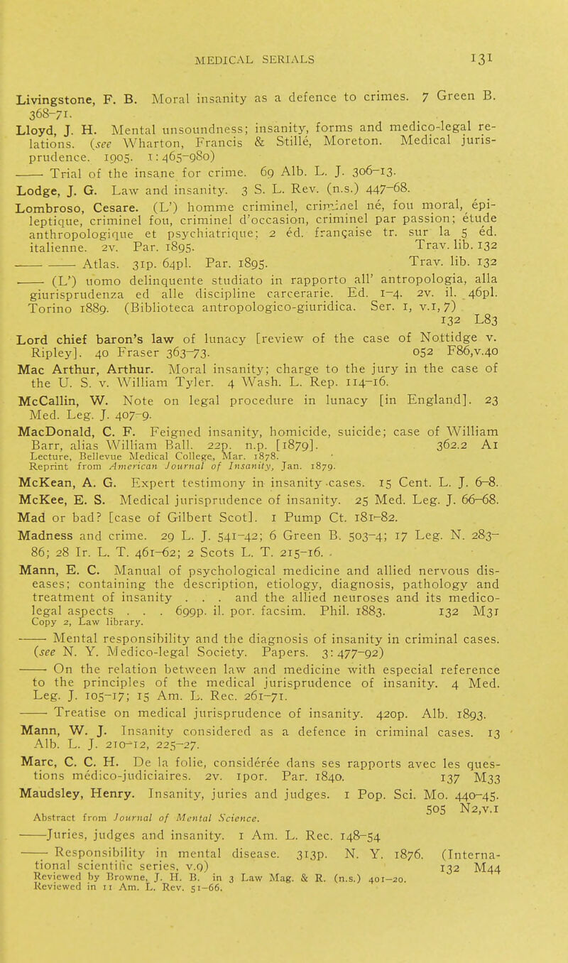 Livingstone, F. B. Moral insanity as a defence to crimes. 7 Green B. 368-71. Lloyd, J. H. Mental unsoundness; insanity, forms and medico-legal re- lations, {see Wharton, Francis & Stille, Moreton. Medical juris- prudence. 1905. I: z]65-9So) ■ Trial of the insane for crime. 69 Alb. L. J. 306-13. Lodge, J. G. Law and insanity. 3 S. L. Rev. (n.s.) 447-68. Lombroso, Cesare. (L') homme criminel, criniinel ne, fou moral, epi- leptique, criminel fou, criminel d'occasion, criminel par passion; etude anthropologique et psychiatrique; 2 ed. frangaise tr. sur la 5 ed. italienne. 2v. Par. 1895. Trav. lib. 132 Atlas. 3ip. 64pl. Par. 1895. Trav. lib. 132 (L') uomo delinquente studiato in rapporto all' antropologia, alia giurisprudenza ed alle discipline carcerarie. Ed. 1-4. 2v. il. 46pl. Torino 1889. (Biblioteca antropologico-giuridica. Ser. i, v.1,7) 132 L83 Lord chief baron's law of lunacy [review of the case of Nottidge v. Ripley]. 40 Fraser 363-73- 052 F86,v.40 Mac Arthur, Arthur. Moral insanity; charge to the jury in the case of the U. S. V. William Tyler. 4 Wash. L. Rep. 114-16. McCallin, W. Note on legal procedure in lunacy [in England]. 23 Med. Leg. J. 407-9. MacDonald, C. F. Feigned insanity, homicide, suicide; case of William Barr, alias William Ball. 22p. n.p. [1879]. 362.2 Al Lecture, Bellevue Medical College, Mar. 1878. Reprint from American Journal of Insanity, Jan. 1879. McKean, A. G. Expert testimony in insanity cases. 15 Cent. L. J. 6^8. McKee, E. S. Medical jurisprudence of insanity. 25 Med. Leg. J. 66-68. Mad or bad? [case of Gilbert Scot], i Pump Ct. 181^82. Madness and crime. 29 L. J. 541-42; 6 Green B. 503-4; 17 Leg. N. 283- 86; 28 Ir. L. T. 461-62; 2 Scots L. T. 215-16. . Mann, E. C. Manual of psychological medicine and allied nervous dis- eases; containing the description, etiology, diagnosis, pathology and treatment of insanity . . . and the allied neuroses and its medico- legal aspects . . . 699P. il. por. facsim. Phil. 1883. 132 M31 Copy 2, Law library. Mental responsibility and the diagnosis of insanity in criminal cases. (see N. Y. Medico-legal Society. Papers. 3:477-92) On the relation between law and medicine with especial reference to the principles of the medical jurisprudence of insanity. 4 Med. Leg. J. 105-17; IS Am. L. Rec. 261-71. —■ Treatise on medical jurisprudence of insanity. 420P. Alb. 1893. Mann, W. J. Insanity considered as a defence in criminal cases. 13 Alb. L. J. 210-12, 225-27. Marc, C. C. H. De la folic, consideree dans ses rapports avec les ques- tions medico-judiciaires. 2v. ipor. Par. 1840. 137 M33 Maudsley, Henry. Insanity, juries and judges, i Pop. Sci. Mo. 440-45. 505 N2,V.I Abstract from Journal of Mental Science. Juries, judges and insanity, i Am. L. Rec. 148-54 Responsibility in mental disease. 3T3p. N. Y. 1876. (Interna- tional scientilic series, v.9) 132 M44 Reviewed by Browne, J. H. B. in 3 Law Mag. & R. (n.s.) 401-20.