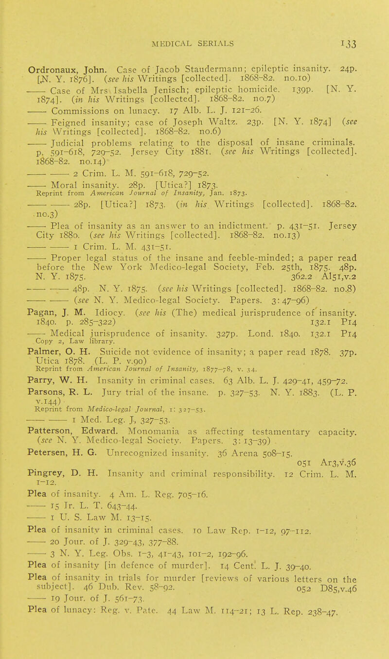Ordronaux, John. Case of Jacob Staudermann; epileptic insanity. 24p. [J^. Y. 1876]. (j^e Writings [collected]. 1868-82. no.io) ■ Case of Mrs Isabella Jenisch; epileptic homicide. 139?. [N. Y. 1874]. (jM his Writings [collected]. 1868-82. no.7) Commissions on lunacy. 17 Alb. L. J. 121-26. Feigned insanity; case of Joseph Walt?:. 23p. [N. Y. 1874] (see his Writings [collected]. 1868-82. no.6) Judicial problems relating to the disposal of insane criminals. p. 591-618, 729-52. Tersev City 1881. (see his Writings [collected]. 1868-82. no. 14) 2 Crim. L. M. 591-618, 729-52. Moral insanity. 28p. [Utica?] 1873. Reprint from American Journal of Insanity, Jan. 1873. • 28p. [Utica?] 1873. (in his Writings [collected]. 1868-82. ■no.3) Plea of insanity as an answer to an indictment, p. 431-51. Jersey City 1880. (see his Writings [collected]. 1868-82. no.13) I Crim. L. M. 431-51. Proper legal status of the insane and feeble-minded; a paper read before the New York Medico-legal Society, Feb. 25th, 1875. 48p. N. Y. 1875. 362.2 Al5i,v.2 ^—48p. N. Y. 1875- (Jf-f/!J.y Writings [collected]. 1868-82. no.8) (see N. Y. Medico-legal Society. Papers. 3:47-96) Pagan, J. M. Idiocy, (see his (The) medical jurisprudence of insanity. 1840. p. 285-322) 132.1 P14 ——- Medical jurisprudence of insanity. 327p. Lond. 1840. 132.1 P14 Copy 2, Law library. Palmer, O. H. Suicide not evidence of insanity; a paper read 1878. 37p. Utica 1878. (L. P. V.90) Reprint from American Journal of Insanity, 1877-78, v. 34. Parry, W. H. Insanity in criminal cases. 63 Alb. L. J. 429-41, 459-72. Parsons, R. L. Jury trial of the insane, p. 327-53. N. Y. 1883. (L. P. V.144) Reprint from Medico-legal Journal, i: 327-53. I Med. Leg. J, 327-53- Patterson, Edward. Monomania as afifecting testamentary capacity. (sec N. Y. Medico-legal Society. Papers. 3:13-39) Petersen, H. G. Unrecognized insanity. 36 Arena 508-15. 051 Ar3,v.36 Pingrey, D. H. Insanity' and criminal responsibility. 12 Crim. L. M. 1-12. Plea of insanity. 4 Am. L. Reg. 705-16. 15 Ir. L. T. 643-44. I U. S. Law M. 13-15. Plea of insanity in criminal cases. 10 Law Rep. T-12, 07-112. 20 Jour, of J. 329-43, 377-88. ■ 3 N. Y. Leg. Obs. 1-3, 41-43, 101-2, 192-96. Plea of insanity [in defence of murder]. 14 Cent. L. J. 39^40. Plea of insanity in trials for murder [reviews of various letters on the subject]. 46 Dub. Rev. 58-92. 052 D85,v.46 19 Jour, of J. 561-73.