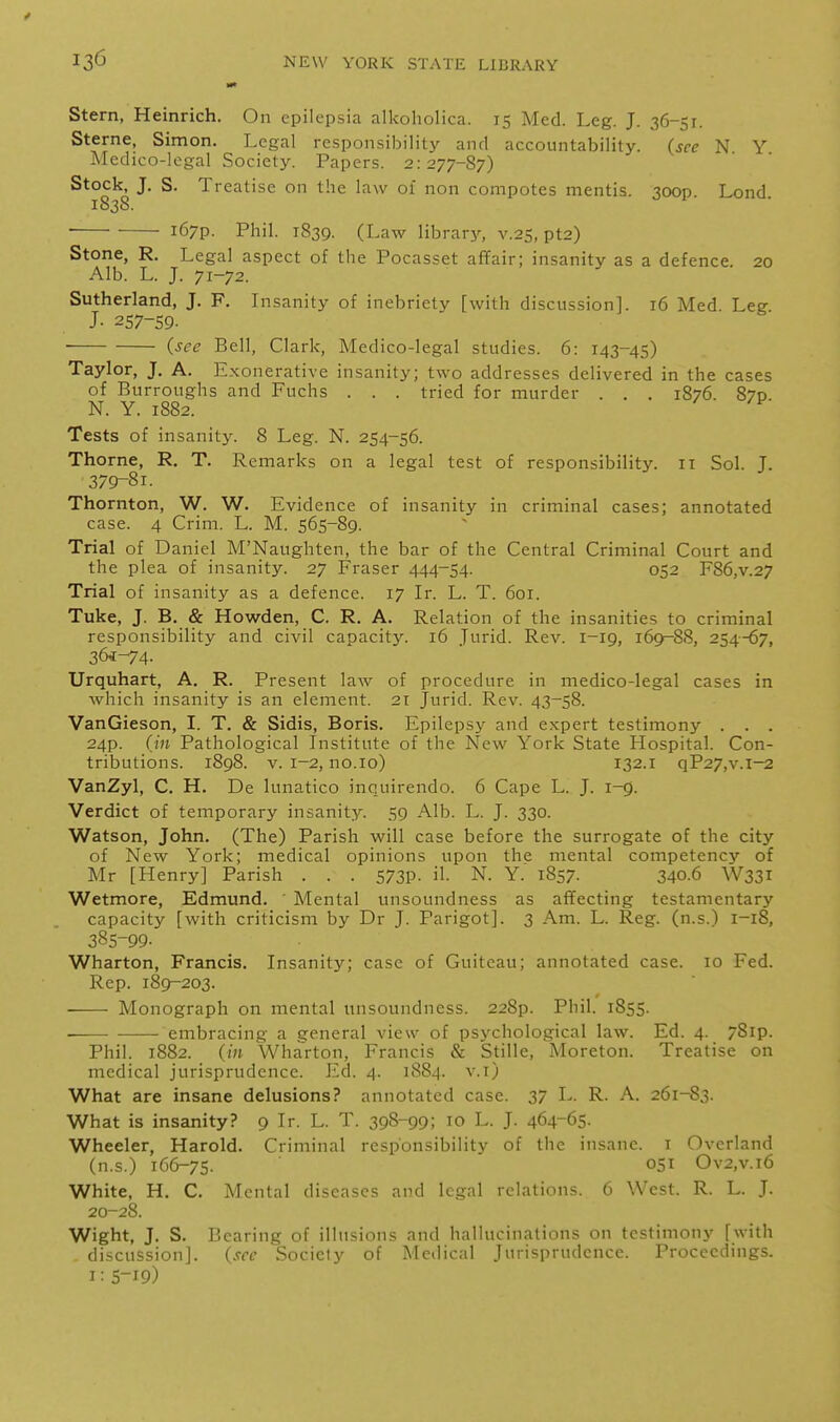 Stern, Heinrich. On epilepsia alkoholica. 15 Med. Leg. J. 36-51. Sterne, Simon. Legal responsibilitj^ and accountability, (see N. Y Medico-legal Society. Papers. 2:277-87) Stock, J. S. Treatise on the law oi non compotes mentis. 3000 Lond 1838. i67p. Phil. 1839. (Law librar}^ v.25, pt2) Stone, R. Legal aspect of the Pocasset affair; insanity as a defence. 20 Alb. L. J. 71-72. Sutherland, J. F. Lisanity of inebriety [with discussion]. 16 Med. Leg J- 257-59- (see Bell, Clark, Medico-legal studies. 6: 143-45) Taylor, J. A. Exonerative insanity; two addresses delivered in the cases of Burroughs and Fuchs . . . tried for murder . . . 1876. 870 N. Y. 1882. ^ Tests of insanit}'. 8 Leg. N. 254-56. Thorne, R. T. Remarks on a legal test of responsibility. 11 Sol. J. 379-81. Thornton, W. W. Evidence of insanity in criminal cases; annotated case. 4 Crim. L. M. 565-89. Trial of Daniel M'Naughten, the bar of the Central Criminal Court and the plea of insanity. 27 Eraser 444-54. 052 F86,v.27 Trial of insanity as a defence. 17 Ir. L. T. 601. Tuke, J. B. & How^den, C. R. A. Relation of the insanities to criminal responsibility and civil capacity. 16 Jurid. Rev. 1-19, 169^88, 254^7, 36*-74- Urquhart, A. R. Present law of procedure in medico-legal cases in which insanity is an element. 21 Jurid. Rev. 43-58. VanGieson, I. T. & Sidis, Boris. Epilepsy and expert testimony . . . 24p. (in Pathological Institute of the New York State Hospital. Con- tributions. 1898. V. 1-2, no.10) 132.I qP27,v.l-2 VanZyl, C. H. De lunatico inquirendo. 6 Cape L. J. 1-9. Verdict of temporary insanity. 59 Alb. L. J. 330. Watson, John. (The) Parish will case before the surrogate of the city of New York; medical opinions upon the mental competency of Mr [Henry] Parish . . . 573p. il. N. Y. 1857. 340.6 W331 Wetmore, Edmund. ' Mental unsoundness as affecting testamentary capacity [with criticism by Dr J. Parigot]. 3 Am. L. Reg. (n.s.) 1-18, 385-99. Wharton, Francis. Insanity; case of Guiteau; annotated case. 10 Eed. Rep. 189-203. Monograph on mental unsoundness. 228p. Phil. 1855. . embracing- a general view of psychological law. Ed. 4. 78ip. Phil. 1882. (in Wharton, Francis & Stille, Moreton. Treatise on medical jurisprudence. Ed. 4. 1884. v.i) What are insane delusions? annotated case. 37 L. R. A. 261-83. What is insanity? 9 Ir. L. T. 398-99; 10 L. J. 464-65- Wheeler, Harold. Criminal responsibility of the insane, i Overland (n.s.) 166-75. °5I Ov2,v.i6 White, H. C. Mental diseases and legal relations. 6 West. R. L. J. 20-28. Wight, J. S. Bearing of illusions and hallucinations on testimony [with - discussion], (see Society of Medical Jurisprudence. Proceedings. I: S-19)