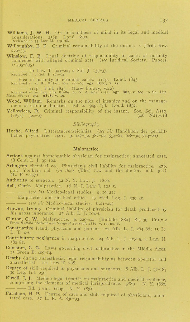 Williams, J. W. H. On unsoundness of mind in its legal and medical considerations. 2569. Lond. 1890. Reviewed in 55 Law M. 119-38. Willoughby, E. F. Criminal responsibility of the insane. 2 Jttri'd. Rev. 220-33. Winslow, F. B. Legal doctrine of responsibility in cases of insanity connected with alleged criminal acts, (see Juridical Society. Papers. 1: 595-635) • 30 Law T. 321-22; 2 Sol. J. I3.S~37- Reviewed in 2 Sol. J. 162-63. Plea of insanity in criminal cases, iiip. Lond. 1843. Reviewed in 15 Br. & For. Rev. 152-69, 052 B771, v. 15. I lip. Phil. 1843. (Law library, v.42) Reviewed in 26 Leg. Obs. 81-89; 60 N. A. Rev. 1-37, 051 N81, v. 60; 10 So. Litt. Mess. 667-71, 051 qSoS, v. 10. Wood, William. Remarks on the plea of insanity and on the manage- ment of criminal lunatics. Ed. 2. 94p. ipl. Lond. 1852. Yellowlees, D. Criminal responsibility of the insane. Soc. Sci. Asso. (1874) 322-27. 306 N2i,v.i8 Bibliography Hoche, Alfred. Litteraturverzeichniss. (see his Handbuch der gericht- lichen psychiatric, igoi. p. 147-52, 3S7-92, 554-61, 628-30, 714-20) Malpractice Actions against homeopathic physician for malpractice; annotated case. 38 Cent. L. J. 99-102. Arlington chemical co. Physician's civil liability for malpractice. 47p. por. Yonkers n.d. their (The) law and the doctor, n.d. pti) (L. P. V.257) Authority of surgeon. 32 N. Y. Law. J. 1826. Bell, Clark. Malpractice. 16 N. J. Law J. 103-5. ■ • (see liis Medico-legal studies. 4: 19-21) Malpractice and medical ethics. 15 Med. Leg. J. 339-40. —— (see his Medico-legal studies. 6:21-22) Browne, Irving. Criminal liability of physician for death produced by his gross ignorance. 27 Alb. L. J. 104-6. Clinton, G. W. Malpractice, p. 229-40. [Buffalo 1880] 815.39 C6i,v.2 From Buffalo Medical and Surgical Journal, 1880, v. 19, no. 6. Constructive fraud; physician and patient. 22 Alb. L. J. 264-66; 15 Ir. L. T. 4-6. Contributory negligence in malpractice. 24 Alb. L. J. 403-5, 4 Leg N 380-81. Cumston, C. G. Laws governing civil malpractice in the Middle Ages. 15 Green B. 409-14. Deaths during anaesthesia; legal responsibility as between operator and anaesthetist. 124 Law T. 298. Degree of skill required in phvsicians and surgeons. 8 Alb L T 17-18- 30 Leg. Int. 256. Elwell, J. J. Medico-legal treatise on malpractice and medical evidence, comprising the elements of medical jurisprudence. 588p. N. Y. i860. Ed. 3 enl. 6oop. N. Y. 1871. Farnham, H. P. Degree of care and skill required of phvsicians- anno- tated case. 37 L. R. A. 830-93.