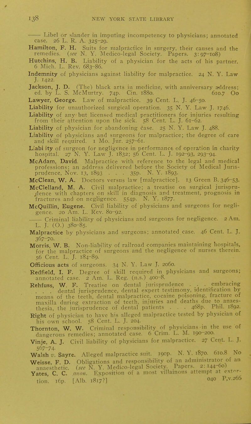 Libel or sUinrlcr in imputing incompetency to physicians; annotated case. 26 L. R. A. 325-29. Hamilton, F. H. Suits for malpractice in surgery, their causes and the remedies, (see N. Y. Medico-legal Society. Papers. 3:97-108) Hutchins, H. B. Liability of a physician for the acts of his partner. 6 Mich. L. Rev. 683-86. Indemnity of phj^sicians against liability for malpractice. 24 N. Y. Law J. T422. Jackson, J. D. (Tlie) black arts in medicine, with anniversary a<ddress; ed. by L. S. McMurtry. 74p. Cin. 1880. 610.7 Oo Lawyer, George. Law of malpractice. 39 Cent. L. J. 46-50. Liability for unauthorized surgical operation. 35 N. Y. Law J. 1746. Liability of any but licensed medical practitioners for injuries resulting from their attention upon the sick. 58 Cent. L. J. 61-62. Liability of physician for abandoning case. 25 N. Y. Law J. 488. Liability of physicians and surgeons for malpractice; the degree of care and skill required, i Mo. Jur. 257-61. Liabi ity of surgeon for negligence in performance of operation in charity hospital. 27 N. Y. Law J. 1832; 56 Cent. L. J. 192-93. 293-94. McAdam, David. Malpractice with reference to the legal and medical professions; an address delivered before the Society of Medical Juris- prudence, Nov. 13, 1893 . . . 35p. N. Y. 1893. McCIean, W. A. Doctors versus law [malpractice]. 13 Green B. 346-53. McClelland, M. A. Civil malpractice; a treatise on surgical jurispru- dence with chapters on skill in diagnosis and treatment, prognosis in fractures and on negligence. 554P- N. Y. 1877. McQuillin, Eugene. Civil liability of physicians and surgeons for negli- gence. 20 Am. L. Rev. 80-92. Criminal liability of physicians and surgeons for negligence. 2 Am. L. J. (O.) 380-85. ' Malpractice by physicians and surgeons; annotated case. 46 Cent. L. J. 367-70. Morris, W. B. Non-liability of railroad companies maintaining hospitals, for the malpractice of surgeons and the negligence of nurses therein. 56 Cent. L. J. 184-89. Officious acts of surgeons. 34 N. Y. Law J. 2060. Redfield, I. F. Degree of skill required in physicians and surgeons; annotated case. 2 Am. L. Reg. (n.s.) 400-8. Rehfuss, W. F. Treatise on dental jurisprudence . . . embracing . . . dental jurisprudence, dental expert testimony, identification by means of the teeth, dental malpractice, cocaine poisoning, fracture of maxilla during extraction of teeth, injuries and deaths^ due to anaes- thesia, the jurisprudence of dental patients . . . 468p. Phil. 1892. Right of physician to have his alleged malpractice tested by physician of his own school. 58 Cent. L. J. 204. Thornton, W. W. Criminal responsibility of physicians in the use of dangerous remedies; annotated case. 6 Criin. L. M. 190-200. Vinje, A, J. Civil liability of physicians for malpractice. 27 Cent. L. J. 567-74. Walsh V. Sayre. Alleged malpractice suit. igop. N. Y. 1S70. 610.8 No Weisse, F. D. Obligations and responsibility of an administrator of an anac-^tlietic. (.-rcf N. Y. Medico-legal Society. Papers. 2:144-60) Yates C C. nuon. Exposition of a most villainous attempt at extor- tion'. T6p. [Alb. i8r7?] P'^'^^^