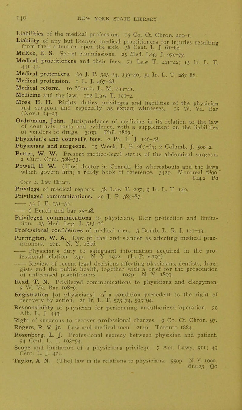 Liabilities of the medical profession. 15 Co. Ct. Chron. 200-1. Liability of any but licensed medical practitioners for injuries resulting Irom their attention upon the sick. 58 Cent. L. J. 61-62. McKee, E. S. Secret commissions. 25 Med. Leg. J. 270-77. Medical practitioners and their fees. 71 Law T. 241-42- 15 Ir I T 441-4^- Medical pretenders. Co J. P. .323-24, 339-40; 30 Ir. L. T. 287-88. Medical profession, i L. J. 467-68. Medical reform. 10 Month. L. M. 233-41. Medicine and the law. 102 Law T. 101-2. Moss, H. H. Rights, duties, privileges and liabilities of the physician and surgeon and especially as expert witnesses. 15 W. Va. Bar (Nov.) 14-23. Ordronaux, John. Jurisprudence of medicine in its relation to the law of contracts, torts and evidence, with a supplement on the liabilities of vendors of drugs. 3iop. Phil. i86g. Physician's and counsel's fees. 2 Pa. L. J. 126-28. Physicians and surgeons. 15 Week. L. B. 263-64; 2 Columb. J. 500-2. Potter, W. W. Present medico-legal status of the abdominal surgeon. 2 Curr. Com. 528-33. Powell, R. W. (The) doctor in Canada, his whereabouts and the laws which govern him; a ready book of reference. 342p. Montreal 1890.' 614.2 Po Copy 2, Law library. Privilege of medical reports. 58 Law T. 227; 9 Ir. L. T. 142. Privileged communications. 49 J. P. 385-87. 52 J. P. 131-32. — 6 Bench and bar 35-38. Privileged communications to physicians, their protection and limita- tion. 23 Med. Leg. J. 513-16. Professional confidences of medical men. 3 Bomb. L. R. J. 141-43. Purrington, W. A. Law of libel and-slander as affecting medical prac- titioners. 27p. N. Y. 1896. Physician's duty to safeguard information acquired in the pro- fessional relation. 23p. N. Y. 1902. (L. P. v.igr) Review of recent legal decisions affecting physicians, dentists, drug- gists and the public health, together with a brief for the prosecution of unlicensed practitioners . . . I05p. N. Y. 1899. Read, T. N. Privileged communications to physicians and clergymen. 5 W. Va. Bar 108-9. Registration [of physicians] as a condition precedent to the right of recovery by action. 21 Tr. L. T. 573-74, 593-94. Responsibility of physician for performing unauthorized operation. 59 Alb. L. J. 443. Right of surgeons to recover professional charges. 9 Co. Ct. Chron. 97. Rogers, R. V. jr. Law and medical men. 2i4p. Toronto 1884. Rosenberg, L. J. Professional secrecy between physician and patient. 54 Cent. L. J. I9J-94- Scope and limitation of a phvsician's privilege. 7 Am. Law3^ 511; 49 Cent. L. J. 471. Taylor, A. N. (The) law in its relations to physicians. 55op. N. Y. 1900. 614.23 Qo