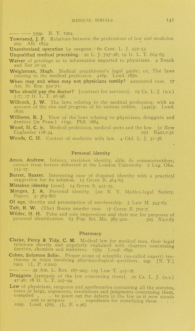 • • 559P- N. Y. 1904. Townsend, J. F. Relations between the professions of law and medicine. 20p. Alb. 1854. Unauthorized operation by surgeon. ' 60 Cent. L. J. 452-53. Unqualified medical practising. 20 L. J. 727-28; 19 Ir. L. T. 664-65. Waiver of privilege as to information imparted to physicians. 4 Bench and Bar 21-25 Weightman, Hugh. Medical practitioner's legal guide; or, The laws relating to the medical profession. 4r6p. Lond. 1870. When may and when may not physicians testify? annotated case. 17 Am. St. Rep. 552-71. Who should pay the doctor? [contract for services]. 19 Ca. L. J. (n.s.) 3-7; 17 Ir. L. T. 96-98. Willcock, J. W. The laws relating to the medical profession; with an account of the rise and progress of its various orders. [449]p. Lond. 1830. Williams, R. J. View of the laws relating to physicians, druggists and dentists [in Penn.] Ti5p. Phil. 1S84. Wood, H. C. jr. Medical profession, medical sects and the law. 51 New Englander 118-34. 051 N42i,v.5i Woods, C. H. Contact nf medicine with law. 4 Okl. L. J. 31-38. Personal identity Amos, Andrew. Infancy, mistaken identity, alibi, de commorientibus; extract from lecture delivered at the London University. 2 Leg. Obs. 114-17. Borret, Baxter. Interesting case of di.sputed identity with a practical suggestion for its solution. 13 Green B. 464-65. Mistaken identity [case]. 14 Green }>. 423-25. Morgan, J. A. Personal identity, (see N. Y. Medico-legal Society. Papers. 3: 363-86) Of age, identity and presumjition of survivorship. 5 Law M. 344-62. Taft, R. W. (The) Boorn murder case. 17 Green B. 702-7. Wilder, H. H. Palm and sole impressions and their use for purposes of personal identification. 63 Pop. Sci. Mo. 385-410. 505 N2,v.63 Pharmacy Clarke, Percy & Tidy, C. M. Medical law for medical men, their legal relations shortly and popularly explained with chapters concerning dentists, chemists and midwives. I57p. Lond. 1890. Cohen, Solomon Solis-. Proper scope of scientific (so-called expert) tes- timony in trials involving pharmacological questions. 24p [N Y 1 1905. (L. P. V.210) ■ ■ 39 Am. L. Rev. 187-203: 119 Law T. 415-18. Druggists [synopsis of the l:iw concerning them]. 20 Ca L T Cn s ^ 41-46; 18 Ir. L. T. 227-29. ^ ■ ^- J- ^n.s.) Law of physicians, surgeons and apothecaries containing all the statutes, cases at large, arguments, resolutions and judgments concerning them, compiled ... to point out the defects in the law as it now stands . . . and to propose . . . expedients for remcdving them I09p. Lond. 1767. (L. P. v.26)
