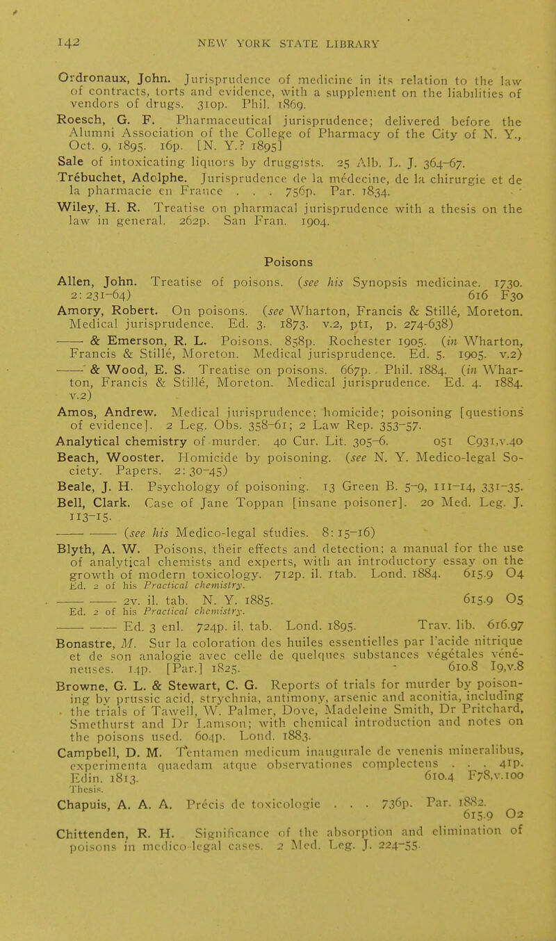 Oldronaux, John. Jurisprudence of medicine in its relation to the law of contracts, torts and evidence, with a supplement on the liabilities of vendors of drugs. 3iop. Phil. 1.S69. Roesch, G. F. Pharmaceutical jurisprudence; delivered before the Alumni Association of the College of Pharmacy of the City of N. Y., Oct. 9. 1895. i6p. [N. Y.? 1895] Sale of intoxicating liquors by druggists. 25 Alb. L. J. 364-67. Trebuchet, Adclphe. Jurisprudence de la medecine, de la chirurgie et de la pharmacie en France . . . 756p. Par. 1834. Wiley, H. R. Treatise on pharmacal jurisprudence with a thesis on the law in general. 262P. San Fran. 1904. Poisons Allen, John. Treatise of poisons, (see his Synopsis medicinae. 1730. 2:231-64) 616 F30 Amory, Robert. On poisons, (see Wharton, Francis & Stille, Moreton. Medical jurisprudence. Ed. 3. 1873. v.2, pti, p. 274-638) ■ & Emerson, R. L. Poisons. 858p. Rochester 1905. (in Wharton, Francis & Stille, Moreton. Medical jurisprudence. Ed. 5. 1905. v.2) ■ & Wood, E. S. Treatise on poisons. 667p. Phil. 1884. (in Whar- ton, Francis & Stille, Moreton. Medical jurisprudence. Ed. 4. 1884. v.2) Amos, Andrev^f. Medical jurisprudence; homicide; poisoning [questions of evidence]. 2 Leg. Obs. 358-61; 2 Law Rep. 353-57. Analytical chemistry of murder. 40 Cur. Lit. 305-6. 051 C93i,v.40 Beach, Wooster. Homicide by poisoning, (see N. Y. Medico-legal So- ciety. Papers. 2:30-45) Beale, J. H. Psychology of poisoning. 13 Green B. 5-9, 111-14, 331-35. Bell, Clark. Case of Jane Toppan [insane poisoner]. 20 Med. Leg. J. 113-15. (see Jiis Medico-legal studies. 8: 15-16) Blyth, A. W. Poisons, their efifects and detection; a manual for the use of analytical chemists and experts, with an introductori-- essay on the growth of modern toxicology. 7i2p. il. itab. Lond. 1884. 615.9 O4 JKd. of his Practical chemistry. 2v. il. tab. N. Y. 1885. 615.9 Os Ed. 2 of his Practical chemistry. — Ed. 3 enl. 724P. il. tab. Lond. 1895. Trav. lib. 616.97 Bonastre, M. Sur la coloration des huiles essentielles par I'acide nitrique et de son analogic avec celle de quelques substances vegetales vene- ncuses. I4p. [Par.] 1825. - 610.8 l9,v.8 Browne, G. L. & Stewart, C. G. Reports of trials for murder by poison- ing bv prussic acid, strychnia, antimony, arsenic and aconitia, including ■ tlie trials of Taweil, W. Palmer, Dove, Madeleine Smith, Dr Pritchard, Smethurst and Dr Lamson; with chemical introduction and notes on the poisons used. 6o4p. Lond. 1883. Campbell, D. M. Tcntamcn medicum inaugurale de venenis mineralibus, cxporimcnta quacdam atque observationes complectens . . . 4ip- Edin. 1813. 610.4 F/S.v.ioo Chapuis, A. A. A. Precis de toxicologic . . . 736p. Par. 1882. 615.9 O2 Chittenden, R. H. Significance of the absorption and elimination of poisons in medico legal cases. 2 Med. Leg. J. 224-55.
