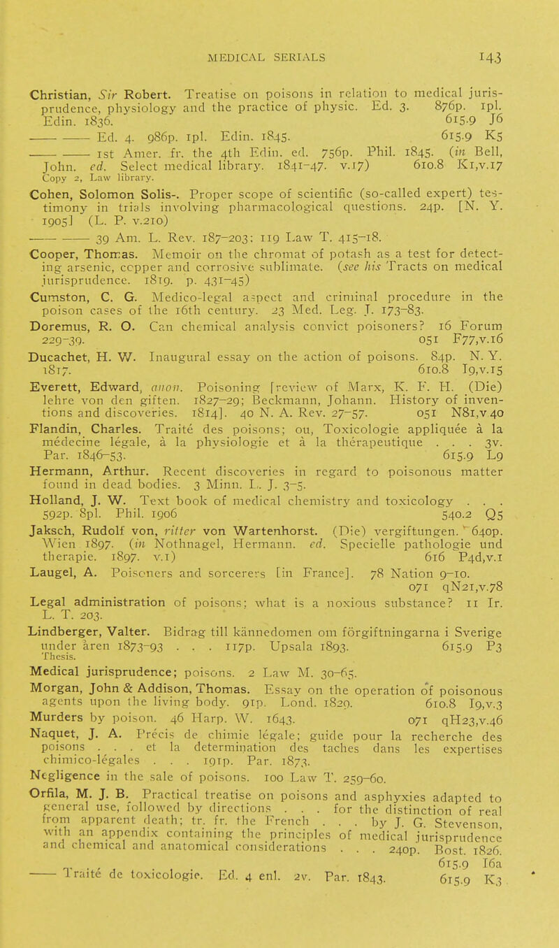 Christian, Sir Robert. Treatise on poisons in relation to medical juris- prndencc, physiology and the practice of physic. Ed. 3. 876?. ipl. Edin. 1836. 615.9 J6 Ed. 4. 986p. ipl. Edin. 1845. 615.9 Ks ist Amer. fr. the 4th Edin. ed. 756p. Phil. 1845. (in Bell, John. ed. Select medical library. 1841-47. v.J7) 610.8 Ki,v.i7 Copy 2, Law library. Cohen, Solomon Solis-. Proper scope of scientific (so-called expert) tes- timony in trials involving pharmacological questions. 24p. [N. Y. 1905] (L. P. V.210) ■ ■ 39 Am. L. Rev. 187-203: 119 I-aw T. 415-18. Cooper, Thorras. Memoir on the chromat of potash as a test for detect- ing arsenic, copper and corrosive sublimate, (see his Tracts on medical jurisprudence. 1819. p. 431-45) Cumston, C. G. Medico-legal aspect and criminal procedure in the poison cases of the i6th century. 23 Med. Eeg. T. 173^83. Doremus, R. O. Can chemical anah'sis convict poisoners? 16 Forum 220-39. 051 F77,v.i6 Ducachet, H. W. Inaugural essay on the action of poisons. 84p. N. Y. 1817. 6ro.8 I9,v.i5 Everett, Edward, aiiou. Poisoning [review of Marx, K. F. H. (Die) lehre von den giften. 1S27-29; Beckmann, Johann. History of inven- tions and discoveries. 1814]. 40 N. A. Rev. 27-57. 051 N8i,v40 Flandin, Charles. Traite des poisons; ou, Toxicologic appliquee a la medecine legale, a la phvsiologie et a la therapeutique . . . 3v. Par. 1846-53. ' 615.9 Lg Hermann, Arthur. Recent discoveries in regard to poisonous matter found in dead bodies. 3 Minn. I,. J. 3-5. Holland, J. W. Text book of medical chemistrj' and toxicology . . 592p. 8pl. Phil. 1906 540.2 Qs Jaksch, Rudolf von, ritfcr von Wartenhorst. (Die) vergiftungen.  640P. Wien 1897. (in Nothnagel, Hermann, ed. Specielle pathologie und therapie. 1897. v.i) 616 P4d,v.i Laugel, A. Poisoners and sorcerers [in France]. 78 Nation 9-10. 071 qN2i,v.78 Legal administration of poisons: what is a noxious substance? 11 Ir. L. T. 203. Lindberger, Valter. Eidrag till kannedomen om forgiftningarna i Sverige under aren 1873-93 • • • ii7P- Upsala 1893. 615.9 P3 Thesis. Medical jurisprudence; poisons. 2 Law M. 30-65. Morgan, John & Addison, Thomas. Essay on the operation o*f poisonous agents upon the living body. gip. Lond. 1829. 610.8 l9,v.3 Murders by poison. 46 Harp. W. 1643. 071 qH23,v.46 Naquet, J. A. Precis de chimie legale; guide pour la recherche des poisons . . . et la determination des taches dans les expertises chimico-legales . . . igrp. Par. 1873. Negligence in the sale of poisons. 100 Law T. 259-60. Orfila, M. J, B. Practical treatise on poisons and asphyxies adapted to general use, followed by directions ... for the distinction of real from apparent death; tr. fr. the French . . . by J. G Stevenson with an appendix containing the principles of medical jurisprudence and chemical and anatomical considerations . . . 240P. Post. 1826. iraite de toxicologic. Ed. 4 enl. 2v. Par. 1843. 615.9 ^3