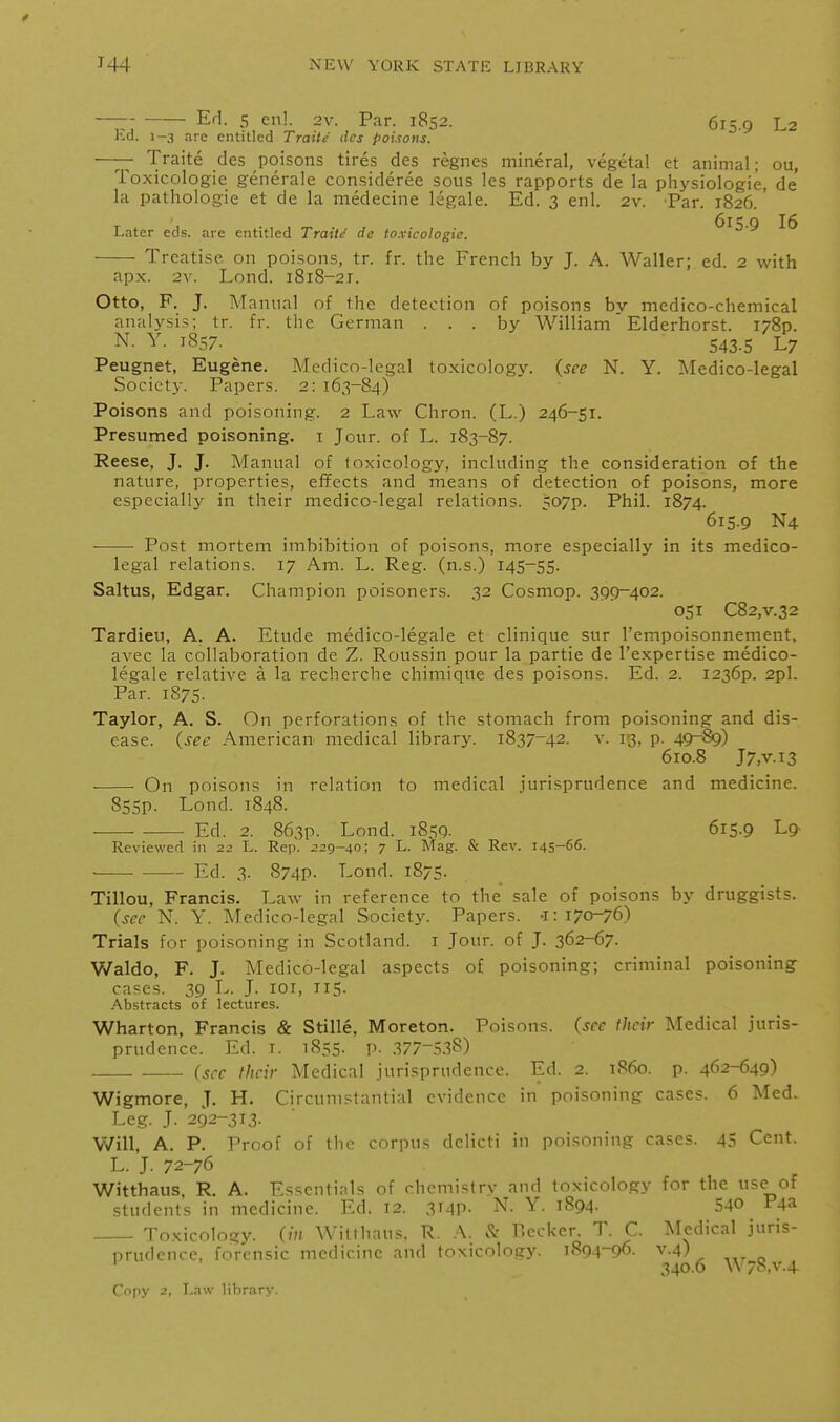 — EH. 5 en!. 2v. Par. 1852. 615.9 L2 Kd. 1-3 are entitled Traite dcs pouons. —- Traite des poisons tires des regnes mineral, vegetal et animal; ou. Toxicologic generale consideree sous les rapports de la physiologic, de' la pathologic et de la medecine legale. Ed. 3 enl. 2v. Par. 1826. ' Later eels, are entitled Traite' de toxicologic. ^^5-9 16 Treatise on poisons, tr. fr. the French by J. A. Waller; ed. 2 with apx. 2v. Lond. 1818-21. Otto, F. J. Manual of the detection of poisons bv medico-chemical analysis; tr. fr. the German ... by William' Elderhorst. I78p. N. Y. 1857. 543-5 L7 Peugnet, Eugene. Medico-legal toxicology, {see N. Y. Medico-legal Societj-. Papers. 2: 163-84) Poisons and poisoning. 2 Law Chron. (L.) 246-51. Presumed poisoning, i Jour, of L. 183-87. Reese, J. J. Manual of toxicology, including the consideration of the nature, properties, effects and means of detection of poisons, more especially in their medico-legal relations. 507p. Phil. 1874. 615.9 N4 Post mortem imbibition of poisons, more especially in its medico- legal relations. 17 Am. L. Reg. (n.s.) 145-55. Saltus, Edgar. Champion poisoners. 32 Cosmop. 399-402. 051 C82,V.32 Tardieu, A. A. Etude medico-Iegale et clinique sur rempoisonnement, avec la collaboration dc Z. Roussin pour la partie de I'expertise medico- Iegale relative a la recherche chimique des poisons. Ed. 2. 1236P. 2pl. Par. 1875. Taylor, A. S. On perforations of the stomach from poisoning and dis- ease, (see American medical library. 1837-42. v. 13, p. 49~89) 610.8 J7,v.i3 On poisons in relation to medical jurisprudence and medicine. 855p. Lond. 1848. Ed. 2. 863p. Lond. 1859- 615.9 Lg Reviewed in 22 L. Rep. 229-40; 7 L. Mag. & Rev. 145-66- - Ed. 3. 874p. Lond. 1875. Tillou, Francis. Law in reference to the sale of poisons by druggists. (see N. Y. Medico-legal Society. Papers. •1:170-76) Trials for poisoning in Scotland, i Jour, of J. 362-67. Waldo, F. J. Medico-legal aspects of poisoning; criminal poisoning cases. 39 L. J. loi, 115. .^bstracts of lectures. Wharton, Francis & Stille, Moreton. Poisons, (see their Medical juris- prudence. Ed. I. 1855. p. 377-=1.38) (sec their Medical jurisprudence. Ed. 2. i860, p. 462-649) Wigmore, J. H. Circumstantial evidence in poisoning cases. 6 Med. Leg. J. 292-313. Will, A. P. Proof of the corpus delicti in poisoning cases. 45 Cent. L. J. 72-76 Witthaus, R. A. Essentials of chemistry and toxicology for the use of students in medicine. Ed. 12. 3T4P- N. Y. 1894. 54© P4a Toxicology, (in Witthaus, R. A. Reckcr. T. C. Medical juris- prudence, forensic medicine and toxicology. 189.4-96. v.4) ' 340-6 W78,v.4 Copy 2. Law library.