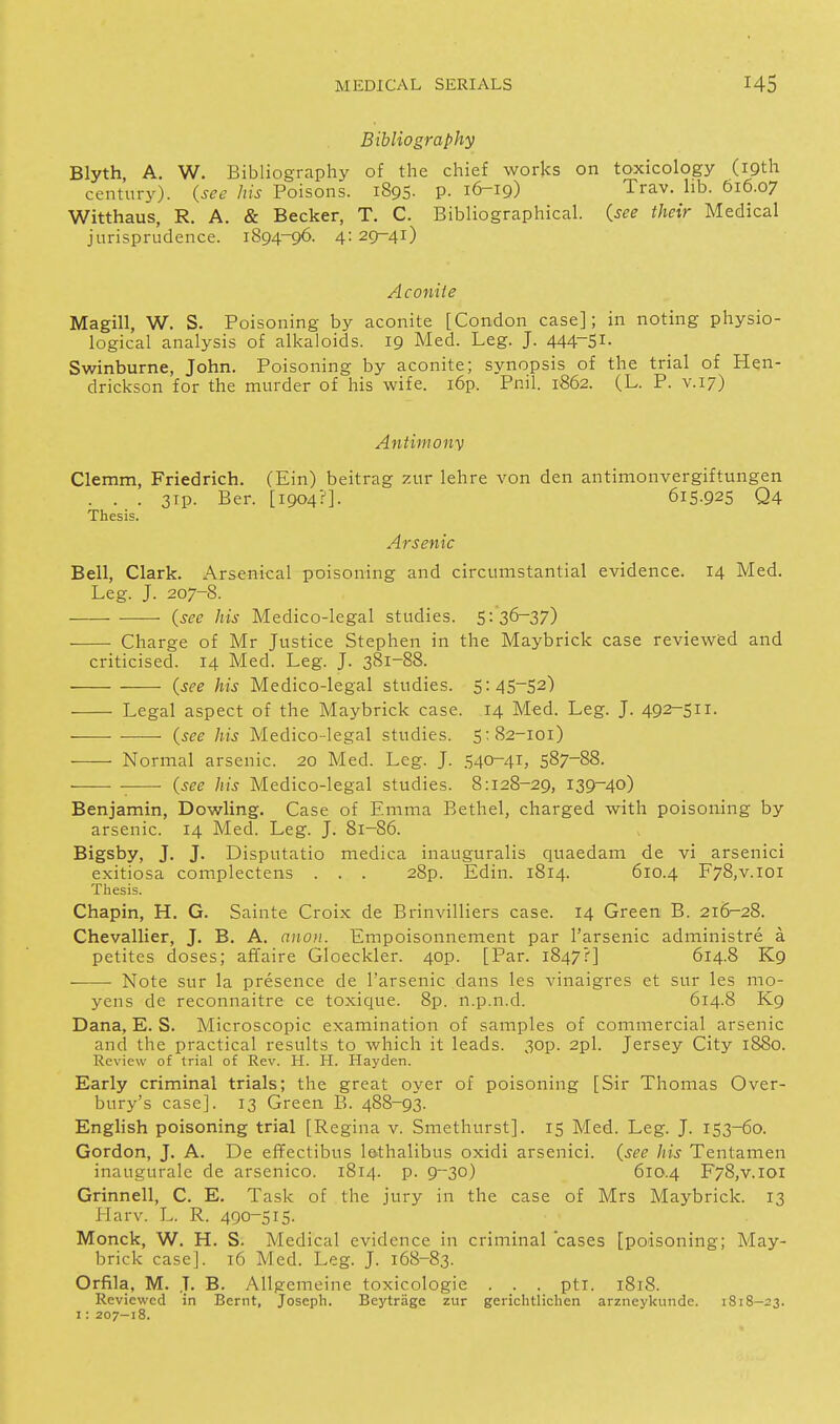 Bibliography Blyth, A, W. Bibliography of the chief works on toxicology (19th century), (see his Poisons. 1895. p. 16-19) Trav. hb. 616.07 Witthaus, R. A. & Becker, T. C. Bibliographical, (see their Medical jurisprudence. 1894-96. 4: 29-41) Aconite Magill, W. S. Poisoning by aconite [Condon case]; in noting physio- logical analysis of alkaloids. 19 Med. Leg. J. 444~5i- Swinburne, John. Poisoning by aconite; synopsis of the trial of Hen- drickson for the murder of his wife. i6p. Pnil. 1862. (L. P. v. 17) Antimonv Clemm, Friedrich. (Ein) beitrag zur lehre von den antimonvergiftungen . . . 3ip. Ber. [1904?]. 615.925 Q4 Thesis. Arsenic Bell, Clark. Arsenical poisoning and circumstantial evidence. 14 Med. Leg. J. 207-8. ■ {see his Medico-legal studies. 5:36-37) Charge of Mr Justice Stephen in the Maybrick case reviewed and criticised. 14 Med. Leg. J. 381-88. {see his Medico-legal studies. 5:45-52) Legal aspect of the Maybrick case. 14 Med. Leg. J. 492-511. {see his Medico-legal studies. 5:82-101) Normal arsenic. 20 Med. Leg. J. 540-41, 587-88. {see his Medico-legal studies. 8:128-29, 139-40) Benjamin, Dowling. Case of Emma Bethel, charged with poisoning by arsenic. 14 Med. Leg. J. 81-86. Bigsby, J, J. Disputatio medica inauguralis quaedam de vi arsenici exitiosa complectens . . . 28p. Edin. 1814. 610.4 F78,v.ioi Thesis. Chapin, H. G. Sainte Croix de Brinvilliers case. 14 Green B. 216--28. Chevallier, J. B. A. aiioii. Empoisonnement par I'arsenic administre a petites doses; affaire Gloeckler. 4op. [Par. 1847?] 614.8 K9 Note sur la presence de I'arsenic dans les vinaigres et sur les mo- yens de reconnaitre ce toxique. 8p. n.p.n.d. 614.8 K9 Dana, E. S. Microscopic examination of samples of commercial arsenic and the practical results to which it leads. 3op. 2pl. Jersey City 1880. Review of trial of Rev. H. H. Hayden. Early criminal trials; the great oyer of poisoning [Sir Thomas Over- bury's case]. 13 Green B. 488-93. English poisoning trial [Regina v. Smethurst]. 15 Med. Leg. J. 153-60. Gordon, J. A. De effectibus lethalibus oxidi arsenici. {see his Tentamen inaugurale de arsenico. 1814. p. 9-30) 610.4 F78,v.ioi Grinnell, C. E, Task of the jury in the case of Mrs Maybrick. 13 Harv. L. R. 490-515. Monck, W. H. S. Medical evidence in criminal cases [poisoning; May- brick case]. 16 Med. Leg. J. 168-83. Orfila, M. J. B. Allgemeine toxicologic . . . pti. 1818. Reviewed in Bernt, Joseph. Beytrage zur gerichtlichen arzneykunde. 1818-23. 1: 207-18.