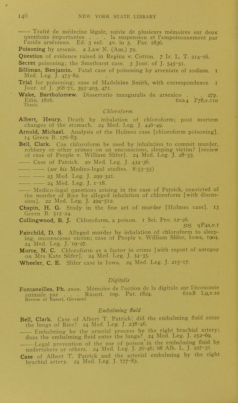 Traite de medecine legale, suivie de pliisieurs memoires sur deux questions iniportantes ... la suspension et rempoisonnement par I'acide arsenieux. Ed. 3 enl. 4V. in 5. Par. 1836. Poisoning by arsenic. 2 Law N. (Am.) 70. Question of evidence raised in Regina V. Cotton. 7 Ir. L. T. 214-16. Secret poisoning; the Smethurst case. 3 Jour, of J. S45-51. Silliman, Benjamin. Fatal case of poisoning by arseniate of sodium, i Med. Leg. J. 473-82. Trial for poisoning; case of Madeleine Smith, with correspondence, i Jour, of J. 368-71, 393-403, 471. Wake, Bartholomew. Dissertatio inauguralis de arsenico . . . 27p. Edin. 1816. 610.4 F78,v.iio Thesis. Chloroform Albert, Henry. Death by inhalation of chloroform; post mortem changes of the stomach. 24 Med. Leg. J. 446-49. Arnold, Michael. Analysis of the Holmes case [chloroform poisoning]. 14 Green B. 176-83. Bell, Clark. Can chloroform be used by inhalation to commit murder, robbery or other crimes on an unconscious, sleeping victim? [review of case of People v. William Slifer]. 24 Med. Leg. J. 28-33. Case of Patrick. 20 Med. Leg. J. 434-36. (see his Medico-legal studies. 8:53-55) 23 Med. Leg. J. 299-321. 24 Med. Leg. J. 1-18. • Medico-legal questions arising in the case of Patrick, convicted of the murder of Rice by alleged inhalation of chloroform [with discus- sion]. 22 Med. Leg. J. 494-512. Chapin, H, G. Study in the fine art of murder [Holmes case]. 13 Green B. 515-24. Collingwood, B. J. Chloroform, a poison, i Sci. Pro. 12-26. 505 qP4a,v.i Fairchild, D. S. Alleged murder by inhalation of chloroform to sleep- ing, unconscious victim; case of People v. William Slifer, Iowa, 1904. 24 Med. Leg. J. 19-27. Morse, N. C. Chloroform as a factor in crime [with report of autopsy on Mrs Kate Slifer]. 24 Med. Leg. J. .34-35- Wheeler, C. E. Slifer case in Iowa. 24 Med. Leg. J. 215-17. Digitalis Fontaneilles, Ph. oiioii. Memoire de Taction de la digitale sur I'economie animale par . . . Rasori. lop. Par. 1824. 610.8 L9,v.io Review of Rasori, Giovanni. Embalming fluid Bell, Clark. Case of Albert T. Patrick; did the embalming fluid enter the lungs of Rice? 24 Med. Leg. J. 238-46. Embalming bv the arterial process by the right brachial artery; does the embalming, fluid enter the lungs? _ 24 Med. Leg. J. 252-69. Legal prevention of the use of poison'in the embalming fluid by undertakers or others. 24 Med. Leg. J. 36-46; 68 Alb. L. J. 227-^1. Case of Albert T. Patrick and the arterial embalming by the right brachial artery. 24 Med. Leg. J. 177-83-