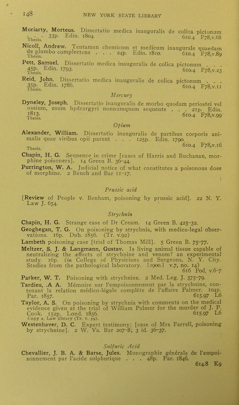 Moriarty, Morteus. Dissertatio medica inauguralis de colica piclonum Thesis ^^°-4 F78,v.68 Nicoll Andrew. Tentamen chemiciim et mediciim inaugurale tiuaedam The?is complectens . . . 24?. Edin. 1810. 610.4 FjS.v.Sq Pett, Samuel. Dissertatio medica inauguralis de colica pictonum . . 4SP.. Edm. 1793. 610.4 F78,v.23 iliesis. ^ / ) J Raid, John. Dissertatio medica inauguralis de colica pictonum . . . Thesis F78.V.11 Mercury Dyneley, Joseph. Dissertatio inauguralis de morbo quodam periostei vel ossium, usum hydrargyri nonnumquam sequente . . . 2ip. Edin. 610.4 F78,v.99 Ihesis. Opium Alexander, William. Dissertatio inauguralis de partibus corporis ani- malis quae viribus opii parent . . . I25p. Edin. 1790. . 610.4 F78,v.i6 Ihesis. Chapin, H. G. Sequence in crime [cases of Harris and Buchanan, mor- phine poisoners]. 14 Green B. 36-44. Purrington, W. A. Judicial notice of what constitutes a poisonous dose of morphine. 2 Bench and Bar 11-17. I Prussic acid [Review of People v. Benham, poisoning by prussic acid]. 22 N. Y. Law J. 654. Strychnin Chapin, H. G. Strange case of Dr Cream. 14 Green B. 425-32. Geoghegan, T. G. On poisoning by strychnia, with medico-legal obser- vations. i6p. Dub. 1856. (Tr. v.92) Lambeth poisoning case [trial of Thomas Mill]. 5 Green B. 75-77. Meltzer, S. J. & Langmann, Gustav. Is living animal tissue capable of neutralizing the effects of strychnine and venom? an experimental study. i6p. (in College of Physicians and Surgeons, N. Y. City. Studies from the pathological laboratorv. [1900.] v.7, no. 14) 616 Pod, v.6-7 Parker, W. T. Poisoning with strychnine. 2 Med. Leg. J. 37S~79- Tardieu, .A A. Memoire sur I'empoisonnement par la strychnine, con- tenant la relation medico-legale complete de I'affaire Palmer. I04p. Par. 1857. 615.97 L6 Taylor, A, S. On poisoning by strychnia with comments on the medical evidence given at the trial of William Palmer for the murder of J. P. Cook. 152P. Lond. 1856. 615.97 L6 Copy 2, Law library (Tr. v. 39). Westenhaver, D. C. Expert testimony: [case of Mrs Farrell, poisoning by strychnine]. 2 W. Va. Bar 207-8; 3 id. 36-37. Sulfuric Acid Chevallier, J. B. A. & Barse, Jules. Monographic generale de I'empoi- sonnement par I'acide sulphuriquc . . . 48p. Par. 1846. 614.8 Kg