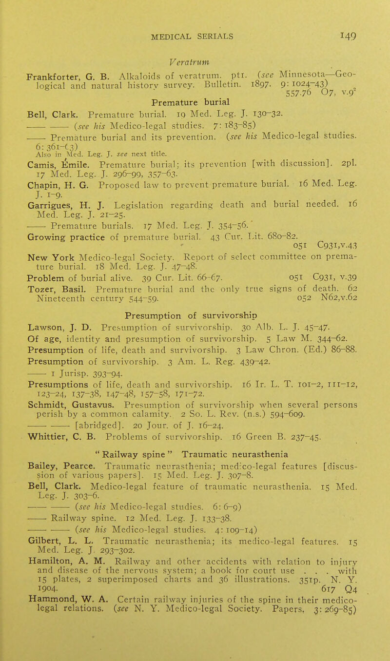 VeraU-iitn Frankforter, G. B. Alkaloids of veratrum. pti. (sec Minnesota—Geo- logical and natural historv survey. Bulletin. 1897. 9: 1024-43) 55776 07, V.9- Premature burial Bell, Clark. Premature burial. 10 Med. Leg. J. 130-32. (see his Medico-legal studies. 7:^83-85) Premature burial and its prevention, (see his Medico-legal studies. 6:36i-C3) Also in Med. Leg. J. see next title. Camis, Emile. Premature burial;, its prevention [with discussion]. 2pl. T7 Med. Leg. J. 296-99, 357-63- Chapin, H. G. Proposed law to prevent premature burial. 16 Med. Leg. J. 1-9. Garrigues, H. J. Legislation regarding death and burial needed. 16 Med. Leg. J. 21-25. ■ Premature burials. 17 Med. Leg. T. 354-56. Growing practice of premature burial. 43 Cur. Lit. 680-82. 051 C93i,v.4.3 New York Medico-legal Society. Report of select committee on prema- ture burial. 18 Med. Leg. J. 47-48- Problem of burial alive. 39 Cur. Lit. 66-67. o5i C93i> v.39 Tozer, Basil. Premature burial and the only true signs of death. 62 Nineteenth century 544-59. 052 N62,v.62 Presumption of survivorship Lawson, J. D. Presumption of survivorship. 30 Alb. L. J. 45-47- Of age, identity and presumption of survivorship. 5 Law M. 344-62. Presumption of life, death and survivorship. 3 Law Chron. (Ed.) 86-88. Presumption of survivorship. 3 Am. L. Reg. 439-42. I Jurisp. 393-94- Presumptions of life, death and survivorship. 16 Ir. L. T. 101-2, iri-12, 123-24, 137-38, 147-48, 157-58, 171-72. Schmidt, Gustavus. Presumption of survivorship when several persons perish by a common calamity. 2 So. L. Rev. (n.s.) 594-609. [abridged]. 20 Jour, of J. 16-24. Whittier, C. B. Problems of survivorship. 16 Green B. 237-45.  Railway spine  Traumatic neurasthenia Bailey, Pearce. Traumatic neurasthenia; medico-legal features [discus- sion of various papers]. 15 Med. Leg. J. 307-8. Bell, Clark. Medico-legal feature of traumatic neurasthenia. 15 Med. Leg. J. 303-6. —•—- —— (see his Medico-legal studies. 6: 6-9) Railway spine. 12 Med. Leg. J. 133-38. (see his Medico-legal studies. 4: T09-14) Gilbert, L. L. Traumatic neurasthenia; its medico-legal features. 15 Med. Leg. J. 293-302. Hamilton, A. M. Railway and other accidents with relation to injury and disease of the nervous system; a book for court use . . . with IS plates, 2 superimposed charts and 36 illustrations. 35Tp. N. Y. 1904- 617 Q4 Hammond, W. A. Certain railway injuries of the spine in their medico- legal relations, (see N. Y. Medico-legal Society. Papers, 3:269-85)