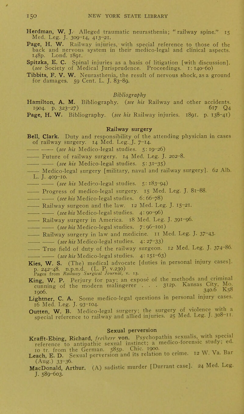 Herdman, W. J. Alleged traumatic neurasthenia; railway spine. 15 Med. Leg. J. 309-14. 413-21. Page, H. W. Railway injuries, with special reference to those of the back and nervous system in their medico-legal and clinical aspects. 148P. Lond. 1891. Spitzka, E. C. Spinal injuries as a basis of litigation [with discussion]. (sec Society of Medical Jurisprudence. Proceedings. 1:140^0) Tibbits, F. V. W. Neurasthenia, the result of nervous shock, as a ground for damages. 59 Cent. L. J. 83-89. Bibliography Hamilton, A. M. Bibliography, (see his Railway and other accidents. 1904. p. 323-27) 617 Q4 Page, H. W. Bibliography, (see his Railway injuries. 1891. p. 138-41) Railway surgery Bell, Clark. Duty and responsibility of the attending physician in cases of railway surgery. 14 Med. Leg. J. 7-14. (see his Medico-legal studies. 5: 19^26) Future of railway surgery. 14 Med. Leg. J. 202-8. (see his Medico-legal studies. 5^31-35) Medico-legal surgery [military, naval and railway surgery]. 62 Alb. L. J. 409-10. (see his Medico-legal studies. 5: 183-94) Progress of medico-legal surgery. 15 Med. Leg. J. 81-88. (see his Medico-legal studies. 6: 66-78) Railway surgeon and the law. 12 Med. Leg. J. 15-21. (see his Medico-legal studies. 4: 90-96) Railway surgery in America. 18 Med. Leg. J. 391-96- (jfe/iu Medico-legal studies. 7:96-101) Railway surgery in law and medicine. 11 Med. Leg. J. 37-43- • (see his Medico-legal studies. 4: 27-33) True field of duty of the railway surgeon. 12 Med. Leg. J. 374-86. (jce/lij Medico-legal studies. 4:151-63) Kies, W. S. (The) medical advocate [duties in personal injury cases]. p. 242-48. n.p.n.d. (L. P. v.230) Pages from Rainvay Surgical Journal, v. 13. King, W. P. Perjury for pav; an expose of the methods and criminal cunning of the modern malingerer . . . 3i2p. Kansas City, Mo 1906. 340-6 K58 Lightner, C. A. Some medico-legal questions in personal injury cases. 16 Med. Leg. J. 93-104. Outten, W. B. Medico-legal surgery; the surgery of violence with a special reference to railway and allied injuries. 25 Med. Leg. J. 308 n. Sexual perversion Krafft-Ebing, Richard, frcihcrr von. Psychopathia sexualis, with special reference to antipathic sexual instinct; a medico-forensic study; ed. 10 tr. from the German. sSSP- Chic. 1900. _ Leach. E. D. Sexual perversion and its relation to crime. 12 W. Va. Kar (Aug.) 33-36. ,c . T MacDonald, Arthur. (A) sadistic murder [Durrant case]. 24 Med. Leg- J. 589-603.