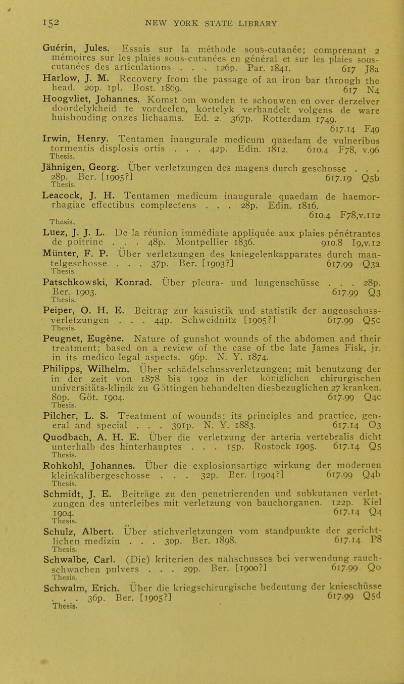 Guerin, Jules. Essais sur la methode sous-cutanee; comprenant 2 memoires sur les plaies sous-cutanees en general et sur les plaies sous- culanecs des articulations . . . i26p. Par. 1841. 617 J8a Harlow, J. M. Recovery from the passage of an iron bar through the head. 20p. ipl. Bost. 1869. 617 N4 Hoogvliet, Johannes. Komst om wonden te schouwen en over derzelver doordelykheid te vordeelen, kortelyk verhandelt volgens de ware huishouding onzes lichaams. Ed. 2. 367P. Rotterdam 1749. 617.14 F49 Irwin, Henry. Tentamen inaugurale medicum quaedam de vulneribus tormentis displosis ortis . . . 42p. Edin. 1812. 610.4 F78, v 06 Thesis. / . Jahnigen, Georg. Uber verletzungen des magens durch geschosse . . . 28p. Ber. [1905?] 617.19 Qsb Thesis. Leacock, J. H. Tentamen medicum inaugurale quaedam de haemor- rhagiae effectibus complectens . . . 28p. Edin. 1816. 610.4 F78,v.ii2 Thesis. Lnez, J. J. L. De la reunion immediate appliquee aux plaies penetrantes de poitrine . . . 48p. Montpellier 1836. 910.8 I9,v.i2 Miinter, F. P. Uber verletzungen des kniegelenkapparates durch man- telgeschosse . . . 37p. Ber. [1903?] 617.99 Q3a Thesis. Patschkowski, Konrad. Uber pleura- und lungenschusse . . . 28p. Ber. 1903. 617.99 Q3 Thesis. Peiper, O. H. E. Beitrag zur kasuistik und statistik der augenschuss- verletzungen . . . 44p. Schweidnitz [1905?] 617.99 Qsc Thesis. Peugnet, Eugene. Nature of gunshot wounds of the abdomen and their treatment; based on a review of the case of the late James Fisk, jr. in its medico-legal aspects. 96p. N. Y. 1874. Philipps, Wilhelm. Uber schadelschussverletzungen; mit benutzung der in der zeit von 1878 bis 1902 in der koniglichen chirurgischen universitats-klinik zu Gottingen behandelten diesbezuglichen 27 kranken. Sop. Got. 1904. 617.99 Q4C Thesis. Pilcher, L. S. Treatment of wounds; its principles and practice, gen- eral and special . . . 39ip. N. Y. 1883. 617.14 O3 Quodbach, A. H. E. Uber die verletzung der arteria vertebralis dicht unterhalb des hinterhauptes . . . I5p. Rostock 1905. 617.14 Qs Thesis. Rohkohl, Johannes. Uber die explosionsartige wirkung der modernen kleinkalibergeschosse . . . 32p. Ber. [1904?] 617.99 Q4b Thesis. Schmidt, J. E. Beitrage zu den penetrierenden und subkutanen verlet- zungen des unterleibes mit verletzung von bauchorganen. I22p. Kiel 1904. 617.14 Qa Thesis. Schulz, Albert. Uber sticliverletzungen vom standpunkte der gericht- lichcn medizin . . . 3op. Ber. 1898. 617.14 P8 Thesis. Schwalbe, Carl. (Die) kriterien des nahschusses bei verwendung rauch- schwachen pulvers . . . 29p. Ber. [1900?] 617.99 Qo Thesis. Schwalm, Erich. Uber die kriegschirurgische bedeutung der knieschiisse . . . 36p. Ber. [1905?] 617-99 Qsd Thesis.