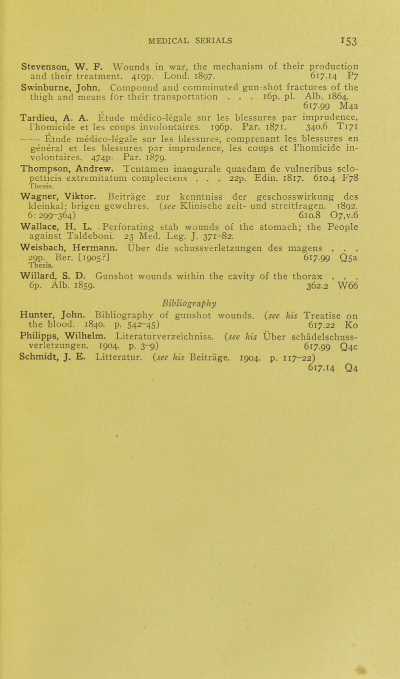 Stevenson, W. F. Wounds in war, the mechanism of their production and their treatment. 419P. Loud. 1897. 617.14 P7 Swinburne, John. Compound and comminuted gun-shot fractures of the thigh and means for their transportation . . . l6p. pi. Alb. 1864. 617.99 M4a Tardieu, A. A. Etude medico-legale sur les blessures par imprudence, I'homicide et les coups involontaires. 196P. Par. 1871. 340.6 T171 Etude medico-legale sur les blessures, comprenant les blessures en general et les blessures par imprudence, les coups et I'homicide in- volontaires. 474p. Par. 1879. Thompson, Andrew. Tentamen inaugurale quaedam de vulneribus sclo- petticis extremitatum complectens . . . 22p. Edin. 1817. 610.4 F78 Thesis. Wagner, Viktor. Beitrage zur kenntniss der geschosswirkung des kleinkal; brigen gewehres. {see Klinische zeit- und streitfragen. 1892. 6:299-364) 610.8 07,v.6 Wallace, H. L. -Perforating stab wounds of the stomach; the People against Taldeboni. 23 Med. Leg. J. 371-82. Weisbach, Hermann. Uber die schussverletzungen des magens . . . 29p. Ber. [1905?] 617.99 QSa Thesis. Willard, S. D. Gunshot wounds within the cavity of the thorax . . . 6p. Alb. 1859. 362.2 W66 Bibliography Hunter, John. Bibliography of gunshot wounds, {see his Treatise on the blood. 1840. p. 542-4S) 617.22 Ko Philipps, Wilhelm. Literaturverzeichniss. {see his Uber schadelschuss- verletzungen. 1904. p. 3-9) 617.99 Q4C Schmidt, J. E. Litteratur. {see his Beitrage. 1904. p. 117-22) 617.14 Q4