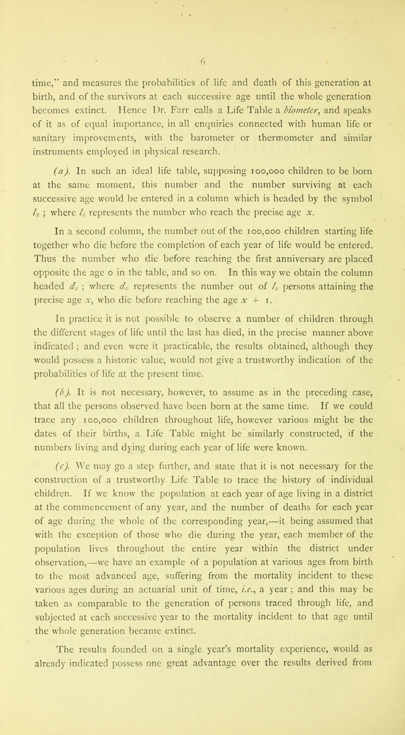 time,” and measures the probabilities of life and death of this generation at birth, and of the survivors at each successive age until the whole generation becomes extinct. Hence Dr. Farr calls a Life Table a biometer, and speaks of it as of equal importance, in all enquiries connected with human life or sanitary improvements, with the barometer or thermometer and similar instruments employed in physical research. (a) . In such an ideal life table, supposing 100,000 children to be born at the same moment, this number and the number surviving at each successive age would be entered in a column which is headed by the symbol 4 ; where 4 represents the number who reach the precise age .x. In a second column, the number out of the 100,000 children starting life together who die before the completion of each year of life would be entered. Thus the number who die before reaching the first anniversary are placed opposite the age o in the table, and so on. In this way we obtain the column headed dx ; where dx represents the number out of 4 persons attaining the precise age x, who die before reaching the age x + 1. In practice it is not possible to observe a number of children through the different stages of life until the last has died, in the precise manner above indicated; and even were it practicable, the results obtained, although they would possess a historic value, would not give a trustworthy indication of the probabilities of life at the present time. (b) . It is not necessary, however, to assume as in the preceding case, that all the persons observed have been born at the same time. If we could trace any 100,000 children throughout life, however various might be the dates of their births, a Life Table might be similarly constructed, if the numbers living and dying during each year of life were known. (c) . We may go a step further, and state that it is not necessary for the construction of a trustworthy Life Table to trace the history of individual children. If we know the population at each year of age living in a district at the commencement of any year, and the number of deaths for each year of age during the whole of the corresponding year,—it being assumed that with the exception of those who die during the year, each member of the population lives throughout the entire year within the district under observation,—we have an example of a population at various ages from birth to the most advanced age, suffering from the mortality incident to these various ages during an actuarial unit of time, a year ; and this may be taken as comparable to the generation of persons traced through life, and subjected at each successive year to the mortality incident to that age until the whole generation became extinct. The results founded on a single year’s mortality experience, would as already indicated possess one great advantage over the results derived from