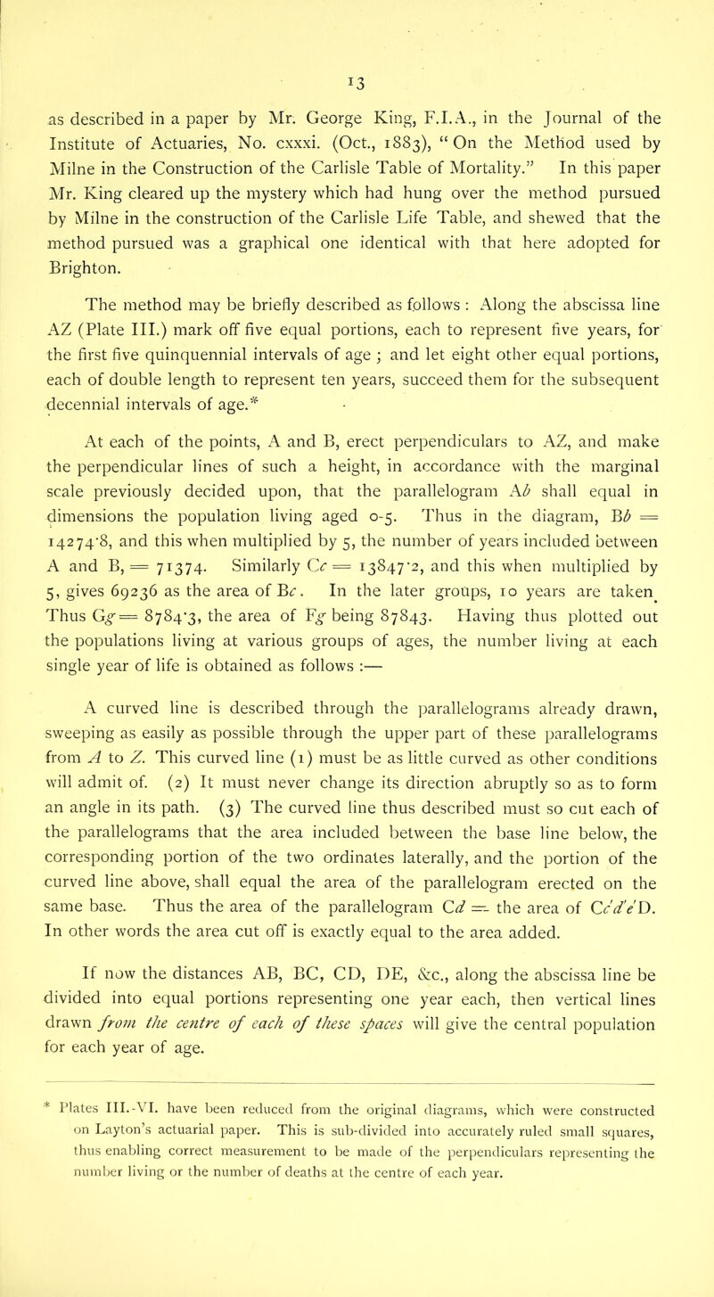 J3 as described in a paper by Mr. George King, F.I.A., in the Journal of the Institute of Actuaries, No. cxxxi. (Oct., 1883), “On the Method used by Milne in the Construction of the Carlisle Table of Mortality.” In this paper Mr. King cleared up the mystery which had hung over the method pursued by Milne in the construction of the Carlisle Life Table, and shewed that the method pursued was a graphical one identical with that here adopted for Brighton. The method may be briefly described as follows : Along the abscissa line AZ (Plate III.) mark off five equal portions, each to represent five years, for the first five quinquennial intervals of age ; and let eight other equal portions, each of double length to represent ten years, succeed them for the subsequent decennial intervals of age.* At each of the points, A and B, erect perpendiculars to AZ, and make the perpendicular lines of such a height, in accordance with the marginal scale previously decided upon, that the parallelogram Ab shall equal in dimensions the population living aged 0-5. Thus in the diagram, Bb = 14274*8, and this when multiplied by 5, the number of years included between A and B, = 71374- Similarly Cc = 13847*2, and this when multiplied by 5, gives 69236 as the area of B*:. In the later groups, 10 years are taken Thus Gg = 8784*3, the area of being 87843. Having thus plotted out the populations living at various groups of ages, the number living at each single year of life is obtained as follows :— A curved line is described through the parallelograms already drawn, sweeping as easily as possible through the upper part of these parallelograms from A to Z. This curved line (1) must be as little curved as other conditions will admit of. (2) It must never change its direction abruptly so as to form an angle in its path. (3) The curved line thus described must so cut each of the parallelograms that the area included between the base line below, the corresponding portion of the two ordinates laterally, and the portion of the curved line above, shall equal the area of the parallelogram erected on the same base. Thus the area of the parallelogram Cd —- the area of Ccd'eD. In other words the area cut off is exactly equal to the area added. If now the distances AB, BC, CD, DE, &c., along the abscissa line be divided into equal portions representing one year each, then vertical lines drawn from the centre of each of these spaces will give the central population for each year of age. * Plates III.-VI. have been reduced from the original diagrams, which were constructed on Layton’s actuarial paper. This is sub-divided into accurately ruled small squares, thus enabling correct measurement to be made of the perpendiculars representing the number living or the number of deaths at the centre of each year.