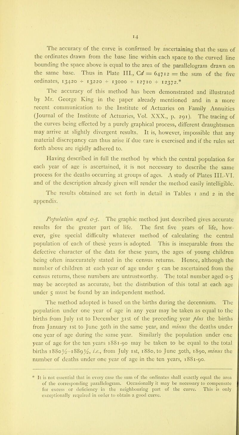 14 The accuracy of the curve is confirmed by ascertaining that the sum of the ordinates drawn from the base line within each space to the curved line bounding the space above is equal to the area of the parallelogram drawn on the same base. Thus in Plate III,, Cd = 64712 = the sum of the five ordinates, 13420 + 13220 + 13000 + 12710 + 12372.* The accuracy of this method has been demonstrated and illustrated by Mr. George King in the paper already mentioned and in a more recent communication to the Institute of Actuaries on Family Annuities (Journal of the Institute of Actuaries, Vol. XXX., p. 291). The tracing of the curves being effected by a purely graphical process, different draughtsmen may arrive at slightly divergent results. It is, however, impossible that any material discrepancy can thus arise if due care is exercised and if the rules set forth above are rigidly adhered to. Having described in full the method by which the central population for each year of age is ascertained, it is not necessary to describe the same process for the deaths occurring at groups of ages. A study of Plates III.-VI. and of the description already given will render the method easily intelligible. The results obtained are set forth in detail in Tables 1 and 2 in the appendix. Population aged o-j. The graphic method just described gives accurate results for the greater part of life. The first five years of life, how- ever, give special difficulty whatever method of calculating the central population of each of these years is adopted. This is inseparable from the defective character of the data for these years, the ages of young children being often inaccurately stated in the census returns. Hence, although the number of children at each year of age under 5 can be ascertained from the census returns, these numbers are untrustworthy. The total number aged 0-5 may be accepted as accurate, but the distribution of this total at each age under 5 must be found by an independent method. The method adopted is based on the births during the decennium. The population under one year of age in any year may be taken as equal to the births from July 1st to December 31st of the preceding year plus the births from January 1st to June 30th in the same year, and minus the deaths under one year of age during the same year. Similarly the population under one year of age for the ten years 1881-90 may be taken to be equal to the total births 1880^-1889^4, i.e., from July 1st, 1880, to June 30th, 1890, minus the number of deaths under one year of age in the ten years, 1881-90. * It is not essential that in every case the sum of the ordinates shall exactly equal the area of the corresponding parallelogram. Occasionally it may be necessary to compensate for excess or deficiency in the neighbouring part of the curve. This is only exceptionally required in order to obtain a good curve.
