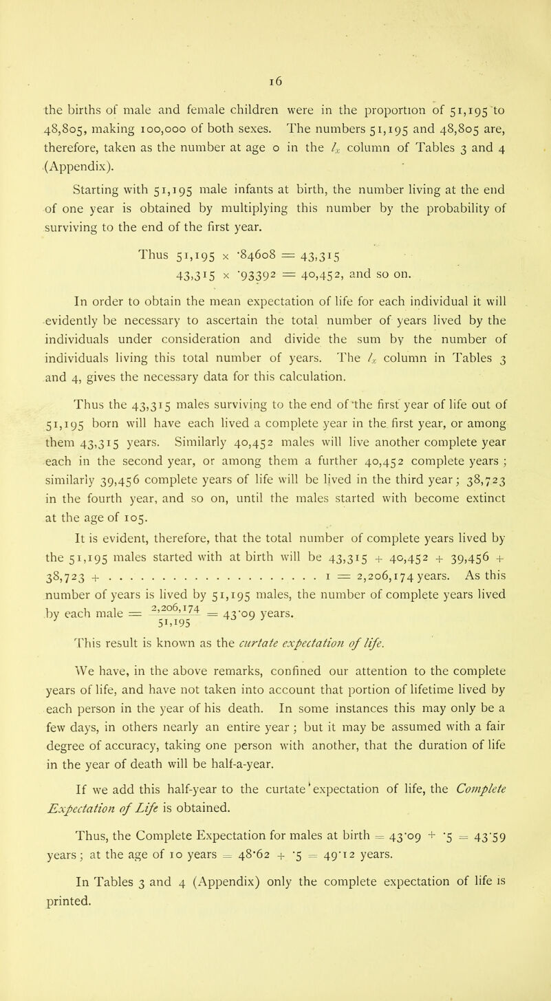 the births of male and female children were in the proportion of 51,195 to 48,805, making 100,000 of both sexes. The numbers 51,195 and 48,805 are, therefore, taken as the number at age o in the lx column of Tables 3 and 4 (Appendix). Starting with 51,195 male infants at birth, the number living at the end of one year is obtained by multiplying this number by the probability of surviving to the end of the first year. Thus 51,195 x -84608 = 43,315 43>3I5 x '93392 = 4o,452> and so on. In order to obtain the mean expectation of life for each individual it will evidently be necessary to ascertain the total number of years lived by the individuals under consideration and divide the sum by the number of individuals living this total number of years. The 4 column in Tables 3 and 4, gives the necessary data for this calculation. Thus the 43,315 males surviving to the end of‘the first year of life out of 51,195 born will have each lived a complete year in the first year, or among them 43,315 years. Similarly 40,452 males will live another complete year each in the second year, or among them a further 40,452 complete years ; similarly 39,456 complete years of life will be lived in the third year; 38,723 in the fourth year, and so on, until the males started with become extinct at the age of 105. It is evident, therefore, that the total number of complete years lived by the 51,195 males started with at birth will be 43,315 + 40,452 + 39,456 + 38,723 + 1 = 2,206,174 years. As this number of years is lived by 51,195 males, the number of complete years lived by each male = _ 43-0n years. 3 51,195 This result is known as the curtate expectation of life. We have, in the above remarks, confined our attention to the complete years of life, and have not taken into account that portion of lifetime lived by each person in the year of his death. In some instances this may only be a few days, in others nearly an entire year; but it may be assumed with a fair degree of accuracy, taking one person with another, that the duration of life in the year of death will be half-a-year. If we add this half-year to the curtatek expectation of life, the Complete Expectation of Life is obtained. Thus, the Complete Expectation for males at birth = 43-09 + *5 = 43-59 years; at the age of 10 years = 48*62 + -5 = 49*12 years. In Tables 3 and 4 (Appendix) only the complete expectation of life is printed.