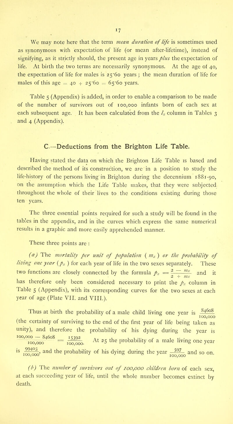 We may note here that the term mean duration of life is sometimes used as synonymous with expectation of life (or mean after-lifetime), instead of signifying, as it strictly should, the present age in years plus the expectation of life. At birth the two terms are necessarily synonymous. At the age of 40, the expectation of life for males is 25*60 years ; the mean duration of life for males of this age = 40 + 25*60 = 65*60 years. Table 5 (Appendix) is added, in order to enable a comparison to be made of the number of survivors out of 100,000 infants born of each sex at each subsequent age. It has been calculated from the 4 column in Tables 3 and 4 (Appendix). C—Deductions from the Brighton Life Table. Having stated the data on which the Brighton Life Table is based and described the method of its construction, we are in a position to study the life-history of the persons living'in Brighton during the decennium 1881-90, on the assumption which the Life Table makes, that they were subjected throughout the whole of their lives to the conditions existing during those ten years. The three essential points required for such a study will be found in the tables in the appendix, and in the curves which express the same numerical results in a graphic and more easily apprehended manner. These three points are : (a) The mortality per unit of population ( mx ) or the probability of living one year (px ) for each year of life in the two sexes separately. These two functions are closely connected by the formula px = - - mx and it ■ 2 + mx has therefore only been considered necessary to print the px column in Table 5 (Appendix), with its corresponding curves for the two sexes at each year of age (Plate VII. and VIII.). Thus at birth the probability of a male child living one year is -846°8 J 100,000 (the certainty of surviving to the end of the first year of life being taken as unity), and therefore the probability of his dying during the year 84608 15392 100,000. is 100,000 100,000 At 25 the probability of a male living one year is 99403 100,000 , and the probability of his dying during the year —•^ and so on 100,000 (b) The number of survivors out of 100,000 children born of each sex, at each succeeding year of life, until the whole number becomes extinct by death.