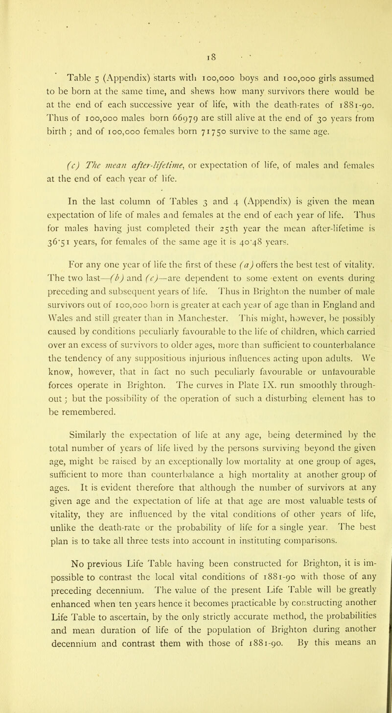 Table 5 (Appendix) starts with 100,000 boys and 100,000 girls assumed to be born at the same time, and shews how many survivors there would be at the end of each successive year of life, with the death-rates of 1881-90. Thus of 100,000 males born 66979 are still alive at the end of 30 years from birth ; and of 100,000 females born 71750 survive to the same age. (c) The mean after-lifetime, or expectation of life, of males and females at the end of each year of life. In the last column of Tables 3 and 4 (Appendix) is given the mean expectation of life of males and females at the end of each year of life. Thus for males having just completed their 25th year the mean after-lifetime is 36'5i years, for females of the same age it is 40^48 years. For any one year of life the first of these (a) offers the best test of vitality. The two last—(b) and (c)—are dependent to some extent on events during preceding and subsequent years of life. Thus in Brighton the number of male survivors out of 100,000 born is greater at each year of age than in England and Wales and still greater than in Manchester. This might, however, be possibly caused by conditions peculiarly favourable to the life of children, which carried over an excess of survivors to older ages, more than sufficient to counterbalance the tendency of any suppositious injurious influences acting upon adults. We know, however, that in fact no such peculiarly favourable or unfavourable forces operate in Brighton. The curves in Plate IX. run smoothly through- out 3 but the possibility of the operation of such a disturbing element has to be remembered. Similarly the expectation of life at any age, being determined by the total number of years of life lived by the persons surviving beyond the given age, might be raised by an exceptionally low mortality at one group of ages, sufficient to more than counterbalance a high mortality at another group of ages. It is evident therefore that although the number of survivors at any given age and the expectation of life at that age are most valuable tests of vitality, they are influenced by the vital conditions of other years of life, unlike the death-rate or the probability of life for a single year. The best plan is to take all three tests into account in instituting comparisons. No previous Life Table having been constructed for Brighton, it is im- possible to contrast the local vital conditions of 1881-90 with those of any preceding decennium. The value of the present Life Table will be greatly enhanced when ten years hence it becomes practicable by constructing another Life Table to ascertain, by the only strictly accurate method, the probabilities and mean duration of life of the population of Brighton during another decennium and contrast them with those of 1881-90. By this means an