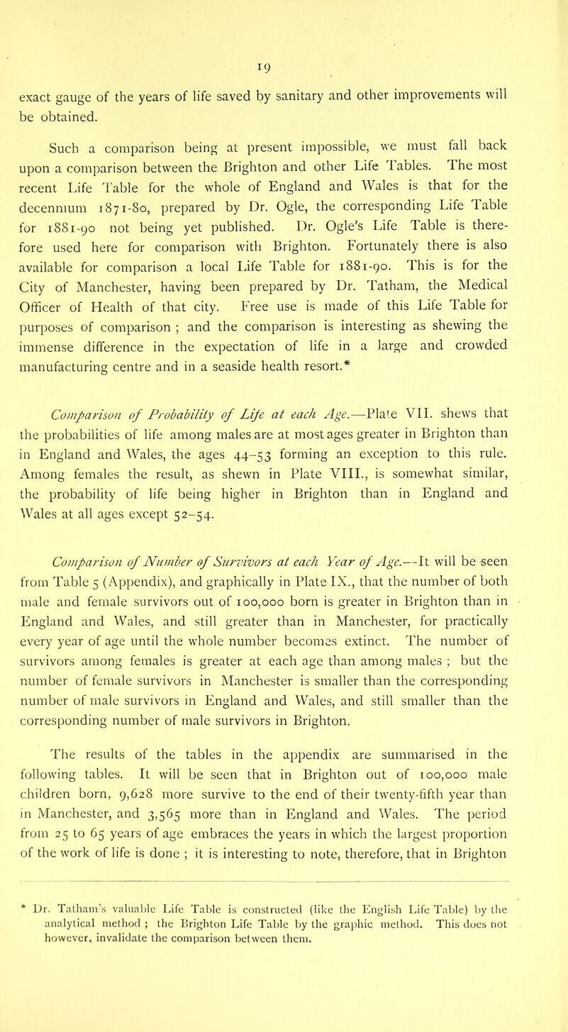 exact gauge of the years of life saved by sanitary and other improvements will be obtained. Such a comparison being at present impossible, we must fall back upon a comparison between the Brighton and other Life fables, lhe most recent Life Table for the whole of England and Wales is that for the decenmum 1871-80, prepared by Dr. Ogle, the corresponding Life Table for 1881-90 not being yet published. Dr. Ogle's Life Table is there- fore used here for comparison with Brighton. Fortunately there is also available for comparison a local Life Table for 1881-90. This is for the City of Manchester, having been prepared by Dr. Tatham, the Medical Officer of Health of that city. Free use is made of this Life Table for purposes of comparison ; and the comparison is interesting as shewing the immense difference in the expectation of life in a large and crowded manufacturing centre and in a seaside health resort.* Comparison of Probability of Life at each Age.—Plate VII. shews that the probabilities of life among males are at most ages greater in Brighton than in England and Wales, the ages 44-53 forming an exception to this rule. Among females the result, as shewn in Plate VIII., is somewhat similar, the probability of life being higher in Brighton than in England and Wales at all ages except 52-54. Comparison of Number of Survivors at each Year of Age.—It will be seen from Table 5 (Appendix), and graphically in Plate IX., that the number of both male and female survivors out of 100,000 born is greater in Brighton than in England and Wales, and still greater than in Manchester, for practically every year of age until the whole number becomes extinct. The number of survivors among females is greater at each age than among males ; but the number of female survivors in Manchester is smaller than the corresponding number of male survivors in England and Wales, and still smaller than the corresponding number of male survivors in Brighton. The results of the tables in the appendix are summarised in the following tables. It will be seen that in Brighton out of 100,000 male children born, 9,628 more survive to the end of their twenty-fifth year than in Manchester, and 3,565 more than in England and Wales. The period from 25 to 65 years of age embraces the years in which the largest proportion of the work of life is done ; it is interesting to note, therefore, that in Brighton Dr. Tatham’s valuable Life Table is constructed (like the English Life Table) by the analytical method ; the Brighton Life Table by the graphic method. This does not however, invalidate the comparison between them.