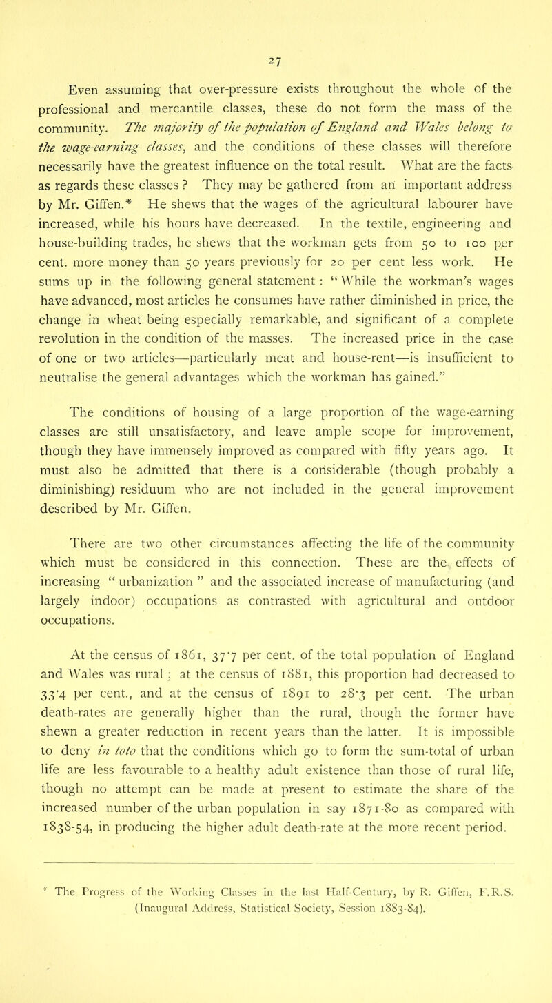 Even assuming that over-pressure exists throughout the whole of the professional and mercantile classes, these do not form the mass of the community. The majority of the population of E?igland and Wales belong to the wage-earning classes, and the conditions of these classes will therefore necessarily have the greatest influence on the total result. What are the facts as regards these classes ? They may be gathered from art important address by Mr. Giffen.* He shews that the wages of the agricultural labourer have increased, while his hours have decreased. In the textile, engineering and house-building trades, he shews that the workman gets from 50 to too per cent, more money than 50 years previously for 20 per cent less work. He sums up in the following general statement : “ While the workman’s wages have advanced, most articles he consumes have rather diminished in price, the change in wheat being especially remarkable, and significant of a complete revolution in the condition of the masses. The increased price in the case of one or two articles—particularly meat and house-rent—is insufficient to neutralise the general advantages which the workman has gained.” The conditions of housing of a large proportion of the wage-earning classes are still unsatisfactory, and leave ample scope for improvement, though they have immensely improved as compared with fifty years ago. It must also be admitted that there is a considerable (though probably a diminishing) residuum who are not included in the general improvement described by Mr. Giffen. There are two other circumstances affecting the life of the community which must be considered in this connection. These are the- effects of increasing “ urbanization ” and the associated increase of manufacturing (and largely indoor) occupations as contrasted with agricultural and outdoor occupations. At the census of 1861, 377 per cent, of the total population of England and Wales was rural ; at the census of r88i, this proportion had decreased to 33-4 per cent., and at the census of 1891 to 28*3 per cent. The urban death-rates are generally higher than the rural, though the former have shewn a greater reduction in recent years than the latter. It is impossible to deny in toto that the conditions which go to form the sum-total of urban life are less favourable to a healthy adult existence than those of rural life, though no attempt can be made at present to estimate the share of the increased number of the urban population in say 1871-80 as compared with 183S-54, in producing the higher adult death-rate at the more recent period. The Progress of the Working Classes in the last Half-Century, by R. Giffen, F.R.S. (Inaugural Address, Statistical Society, Session 1883-84).