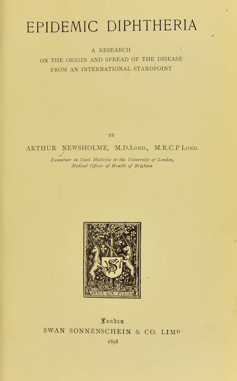 EPIDEMIC DIPHTHERIA A RESEARCH ON THE ORIGIN AND SPREAD OF THE DISEASE FROM AN INTERNATIONAL STANDPOINT BY ARTHUR NEWSHOLME, M.D.Lond., M.R.C.P Lond. J Examiner in State Medicine to the University of London, Medical Officer of Health of Brighton STonium SWAN SONNENSCHEIN & CO. LIM» 1898