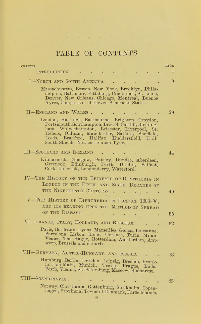 TABLE OF CONTENTS CHAPTER PAGE Introduction 1 I—North and South America 9 Massachusetts, Boston^ New York, Brooklyn, Phila- delphia, Baltimore, Pittsburg, Cincinnati, St. Louis, Denver, New Orleans, Chicago, Montreal, Buenos Ayres, Comparison of Eleven American States. TI—England and Wales 29 London, Hastings, Eastbourne, Brighton, Croydon, Portsmouth,Southampton, Bristol, Cardiff, Birming- ham, Wolverhampton, Leicester, Liverpool, St. Helens, Oldham, Manchester, Salford, Sheffield, Leeds, Bradford, Halifax, Huddersfield, Hull, South Shields, Newcastle-upon-Tyne. IIT—Scotland and Ireland 44 Kilmarnock, Glasgow, Paisley, Dundee, Aberdeen, Greenock, Edinburgh, Perth, Dublin, Belfast, Cork, Limerick, Londonderry, Waterford. IV—The History of the Epidemic of Diphtheria in London in the Fifth and Sixth Decades of the Nineteenth Century- ... . «• ■ . . 49 V—The History of Diphtheria in London, 1888-96, and its bearing upon the Method of Spread of the Disease 55 VI—France, Italy, Holland, and Belgium . . 62 Paris, Bordeaux, Lyons, Marseilles, Genoa, Lausanne, Barcelona, Lisbon, Borne, Florence, Turin, Milan Venice, The Hague, Botterdam, Amsterdam, Ant- werp, Brussels and suburbs. VII—Germany, Austro-Hungary, and Eussia Hamburg, Berlin, Dresden, Leipzig, Breslau, Frank- fort-am-Main, Munich, Trieste, Prague, Buda- .f esth, Vienna, St. Petersburg, Moscow, Bucharest. VIII—Scandinavia Norway, Christiania, Gottenburg, Stockholm, Copen- hagen, Provincial Towns of Denmark, Faroe Islands. 73 85