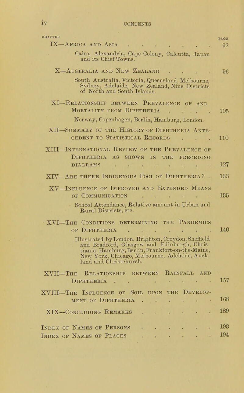 IV CONTENTS CHAPTER PAGE IX—Africa and Asia 92 Cairo, Alexandria, Cape Colony, Calcutta, Japan and its Chief Towns. X—Australia and New Zealand . . . . 9G South Australia, Victoria, Queensland, Melbourne, Sydney, Adelaide, New Zealand, Nine Districts of North and South Islands. XI—Relationship between Prevalence of and Mortality from Diphtheria .... 105 Norway, Copenhagen, Berlin, Hamburg, London. XII—Summary of the History of Diphtheria Ante- cedent to Statistical Records . . .110 XIII— International Review of the Prevalence of Diphtheria as shown in the preceding diagrams 127 XIV— Are there Indigenous Foci of Diphtheria? . 133 XV—Influence of Improved and Extended Means of Communication 135 School Attendance, Relative amount in Urban and Rural Districts, etc. XVI—The Conditions determining the Pandemics of Diphtheria 140 Illustrated by London, Brighton, Croydon, Sheffield and Bradford, Glasgow and Edinburgh, Chris- tiania, Hamburg, Berlin, Frankf ort-on-the-Maine, New York, Chicago, Melbourne, Adelaide, Auck- land and Christchurch. XVII—The Relationship between Rainfall and Diphtheria 157 XVIII—The Influence of Soil upon the Develop- ment of Diphtheria 168 XIX—Concluding Remarks 189 Index of Names of Persons 193 Index of Names of Places 194