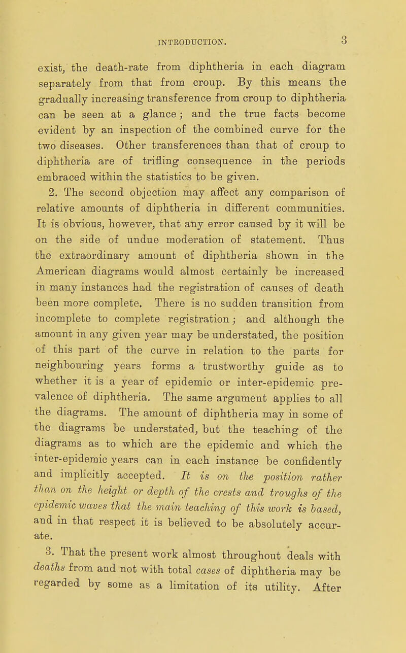exist, the death-rate from diphtheria in each diagram separately from that from croup. By this means the gradually increasing transference from croup to diphtheria can be seen at a glance; and the true facts become evident by an inspection of the combined curve for the two diseases. Other transferences than that of croup to diphtheria are of trifling consequence in the periods embraced within the statistics to be given. 2. The second objection may affect any comparison of relative amounts of diphtheria in different communities. It is obvious, however, that any error caused by it will be on the side of undue moderation of statement. Thus the extraordinai'y amount of diphtheria shown in the American diagrams would almost certainly be increased in many instances had the registration of causes of death been more complete. There is no sudden transition from incomplete to complete registration • and although the amount in any given year may be understated, the position of this part of the curve in relation to the parts for neighbouring years forms a trustworthy guide as to whether it is a year of epidemic or inter-epidemic pre- valence of diphtheria. The same argument applies to all the diagrams. The amount of diphtheria may in some of the diagrams be understated, but the teaching of the diagrams as to which are the epidemic and which the inter-epidemic years can in each instance be confidently and implicitly accepted. It is on the position rather than on the height or depth of the crests and troughs of the epidemic waves that the main teaching of this work is based, and in that respect it is believed to be absolutely accur- ate. 3. That the present work almost throughout deals with deaths from and not with total cases of diphtheria may be regarded by some as a limitation of its utility. After
