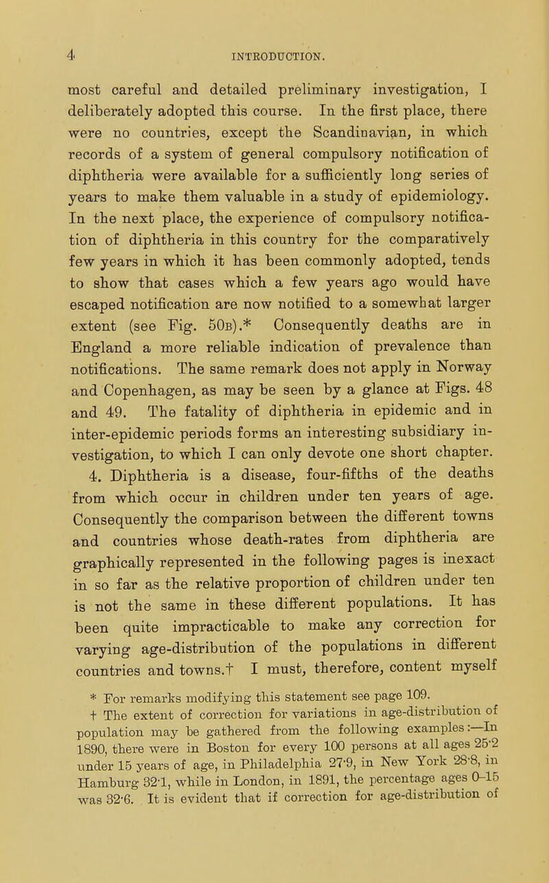 most careful and detailed preliminary investigation, I deliberately adopted this course. In the first place, there were no countries, except the Scandinavian, in which records of a system of general compulsory notification of diphtheria were available for a sufficiently long series of years to make them valuable in a study of epidemiology. In the next place, the experience of compulsory notifica- tion of diphtheria in this country for the comparatively few years in which it has been commonly adopted, tends to show that cases which a few years ago would have escaped notification are now notified to a somewhat larger extent (see Fig. 50b).* Consequently deaths are in England a more reliable indication of prevalence than notifications. The same remark does not apply in Norway and Copenhagen, as may be seen by a glance at Figs. 48 and 49. The fatality of diphtheria in epidemic and in inter-epidemic periods forms an interesting subsidiary in- vestigation, to which I can only devote one short chapter. 4. Diphtheria is a disease, four-fifths of the deaths from which occur in children under ten years of age. Consequently the comparison between the different towns and countries whose death-rates from diphtheria are graphically represented in the following pages is inexact in so far as the relative proportion of children under ten is not the same in these different populations. It has been quite impracticable to make any correction for varying age-distribution of the populations in different countries and towns.t I must, therefore, content myself * For remarks modifying this statement see page 109. + The extent of correction for variations in age-distribution of population may be gathered from the following examples:—In 1890, there were in Boston for every 100 persons at all ages 25'2 under 15 years of age, in Philadelphia 27*9, in New York 28-8, in Hamburg 32-1, while in London, in 1891, the percentage ages 0-15 was 32-6. It is evident that if correction for age-distribution of