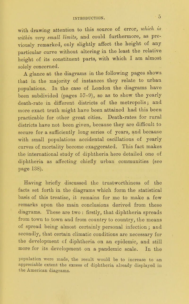 with drawing attention to this source of error, which is within very small limits, and could furthermore, as pre- viously remarked, only slightly affect the height of any particular curve without altering in the least the relative height of its constituent parts, with which I am almost solely concerned. A glance at the diagrams in the following pages shows that in the majority of instances they relate to urban populations. In the case of London the diagrams have been subdivided (pages 57-9), so as to show the yearly death-rate in different districts of the metropolis; and more exact truth might have been attained had this been practicable for other great cities. Death-rates for rural districts have not been given, because they are difficult to secure for a sufficiently long series of years, and because with small populations accidental oscillations of yearly curves of mortality become exaggerated. This fact makes the international study of diphtheria here detailed one of diphtheria as affecting chiefly urban communities (see page 138). Having briefly discussed the trustworthiness of the facts set forth in the diagrams which form the statistical basis of this treatise, it remains for me to make a few remarks upon the main conclusions derived from these diagrams. These are two : firstly, that diphtheria spreads from town to town and from country to country, the means of spread being almost certainly personal infection; and secondly, that certain climatic conditions are necessary for the development of diphtheria on an epidemic, and still more for its development on a pandemic scale. In the population were made, the result would be to increase to an appreciable extent the excess of diphtheria already displayed in the American diagrams.