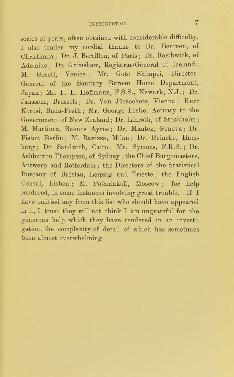 series of years, often obtained with considerable difficulty. I also tender my cordial thanks to Dr. Bentzen, of Christiania; Dr. J. Bertillon, of Paris; Dr. Borthwick, of Adelaide; Dr. Grimshaw, Begistrar-General of Ireland; M. Goseti, Venice ; Mr. Goto Shimpei, Director- General of the Sanitary Bureau Home Department, Japan; Mr. F. L. Hoffmann, F.S.S., Newark, N.J.; Dr. Janssens, Brussels; Dr. Von Juraschetz, Vienna; Herr Korosi, Buda-Pesth; Mr. George Leslie, Actuary to the Government of New Zealand; Dr. Linroth, of Stockholm; M. Martinez, Buenos Ayres; Dr. Mantez, Geneva; Dr. Pistor, Berlin; M. Eavizza, Milan; Dr. Beincke, Ham- burg; Dr. Sandwith, Cairo; Mr. Symons, F.B.S.; Dr. Ashburton Thompson, of Sydney; the Chief Burgomasters, Antwerp and Botterdam; the Directors of the Statistical Bureaux of Breslau, Leipzig and Trieste; the English Consul, Lisbon ; M. Potzniakoff, Moscow ; for help rendered, in some instances involving great trouble. If I have omitted any from this list who should have appeared in it, I trust they will not think I am ungrateful for the generous help which they have rendered in an investi- gation, the complexity of detail of which has sometimes been almost overwhelming.