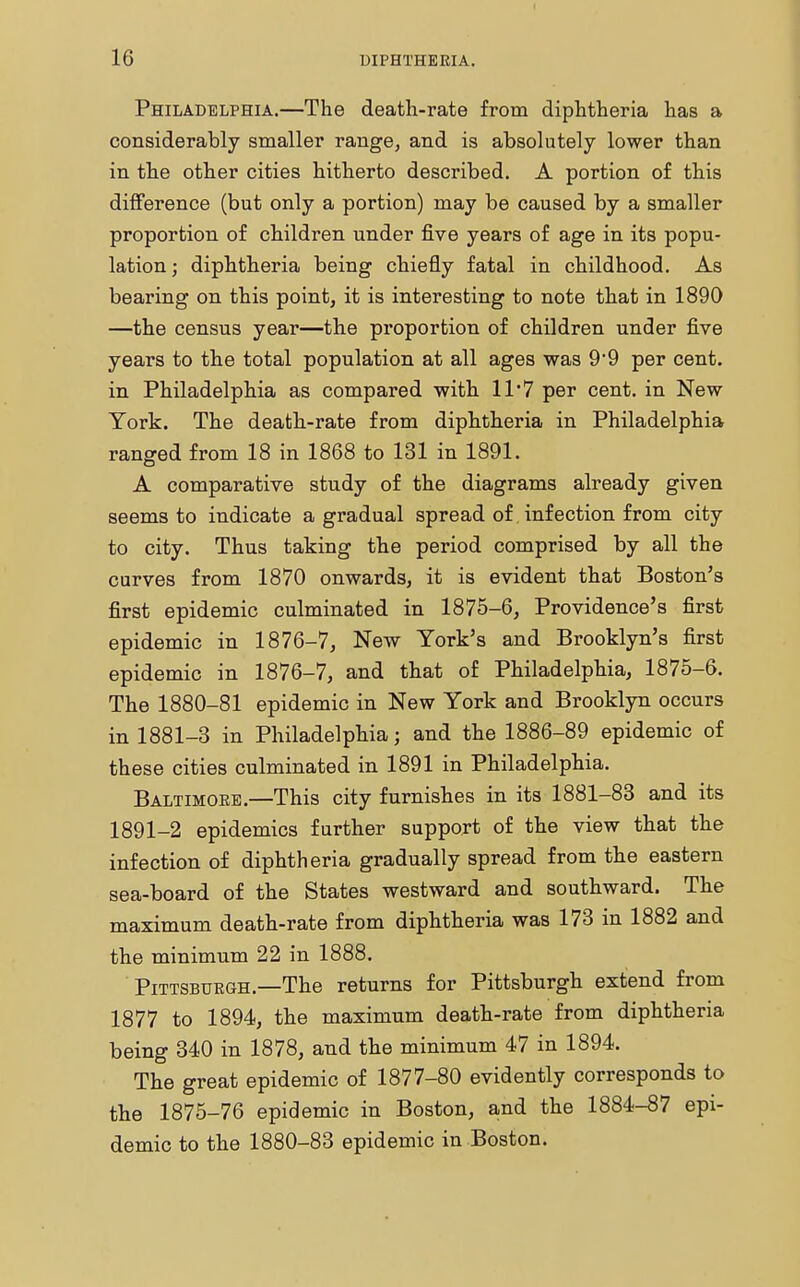 Philadelphia.—The death-rate from diphtheria has a considerably smaller range, and is absolutely lower than in the other cities hitherto described. A portion of this difference (but only a portion) may be caused by a smaller proportion of children under five years of age in its popu- lation ; diphtheria being chiefly fatal in childhood. As bearing on this point, it is interesting to note that in 1890 —the census year—the proportion of children under five years to the total population at all ages was 99 per cent, in Philadelphia as compared with 11*7 per cent, in New York. The death-rate from diphtheria in Philadelphia ranged from 18 in 1868 to 131 in 1891. A comparative study of the diagrams already given seems to indicate a gradual spread of infection from city to city. Thus taking the period comprised by all the curves from 1870 onwards, it is evident that Boston's first epidemic culminated in 1875-6, Providence's first epidemic in 1876-7, New York's and Brooklyn's first epidemic in 1876-7, and that of Philadelphia, 1875-6. The 1880-81 epidemic in New York and Brooklyn occurs in 1881-3 in Philadelphia; and the 1886-89 epidemic of these cities culminated in 1891 in Philadelphia. Baltimore.—This city furnishes in its 1881-83 and its 1891-2 epidemics further support of the view that the infection of diphtheria gradually spread from the eastern sea-board of the States westward and southward. The maximum death-rate from diphtheria was 173 in 1882 and the minimum 22 in 1888. Pittsburgh.—The returns for Pittsburgh extend from 1877 to 1894, the maximum death-rate from diphtheria being 340 in 1878, and the minimum 47 in 1894. The great epidemic of 1877-80 evidently corresponds to the 1875-76 epidemic in Boston, and the 1884-87 epi- demic to the 1880-83 epidemic in Boston.