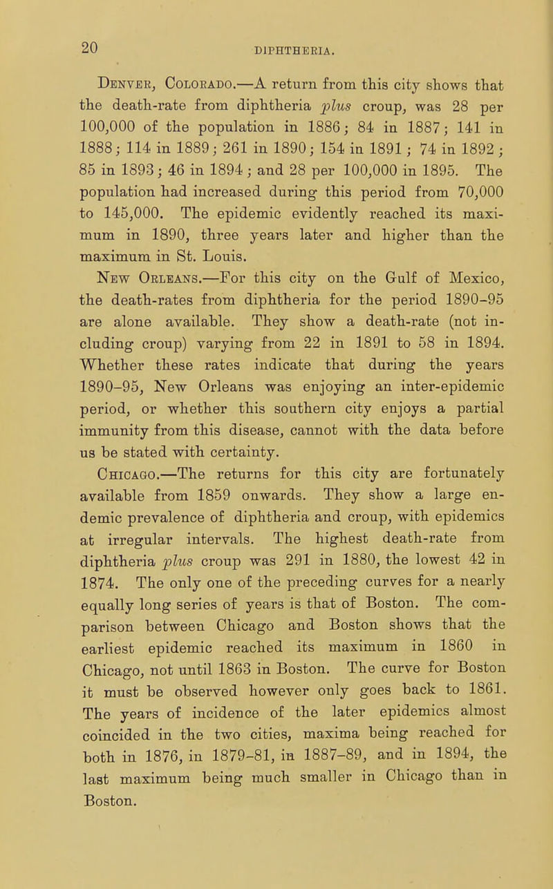 Denver, Colorado.—A return from this city shows that the death-rate from diphtheria plus croup, was 28 per 100,000 of the population in 1886; 84 in 1887; 141 in 1888; 114 in 1889; 261 in 1890; 154 in 1891; 74 in 1892 ; 85 in 1893; 46 in 1894 ; and 28 per 100,000 in 1895. The population had increased during this period from 70,000 to 145,000. The epidemic evidently reached its maxi- mum in 1890, three years later and higher than the maximum in St. Louis. New Orleans.—For this city on the Gulf of Mexico, the death-rates from diphtheria for the period 1890-95 are alone available. They show a death-rate (not in- cluding croup) varying from 22 in 1891 to 58 in 1894. Whether these rates indicate that during the years 1890-95, New Orleans was enjoying an inter-epidemic period, or whether this southern city enjoys a partial immunity from this disease, cannot with the data before us be stated with certainty. Chicago.—The returns for this city are fortunately available from 1859 onwards. They show a large en- demic prevalence of diphtheria and croup, with epidemics at irregular intervals. The highest death-rate from diphtheria plus croup was 291 in 1880, the lowest 42 in 1874. The only one of the preceding curves for a nearly equally long series of years is that of Boston. The com- parison between Chicago and Boston shows that the earliest epidemic reached its maximum in 1860 in Chicago, not until 1863 in Boston. The curve for Boston it must be observed however only goes back to 1861. The years of incidence of the later epidemics almost coincided in the two cities, maxima being reached for both in 1876, in 1879-81, in 1887-89, and in 1894, the last maximum being much smaller in Chicago than in Boston.