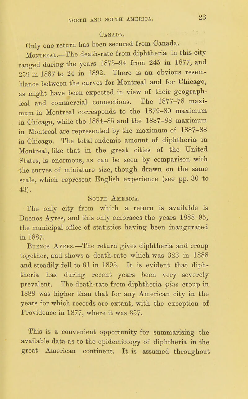 Canada. Only one return has been secured from Canada. Montreal.—The death-rate from diphtheria in this city- ranged during the years 1875-94 from 245 in 1877, and 259 in 1887 to 24 in 1892. There is an obvious resem- blance between the curves for Montreal and for Chicago, as might have been expected in view of their geograph- ical and commercial connections. The 1877-78 maxi- mum in Montreal corresponds to the 1879-80 maximum in Chicago, while the 1884-85 and the 1887-88 maximum in Montreal are represented by the maximum of 1887-88 in Chicago. The total endemic amount of diphtheria in Montreal, like that in the great cities of the United States, is enormous, as can be seen by comparison with the curves of miniature size, though drawn on the same scale, which represent English experience (see pp. 30 to 43). South America. The only city from which a return is available is Buenos Ayres, and this only embraces the years 1888-95, the municipal office of statistics having been inaugurated in 1887. Buenos Ayres.—The return gives diphtheria and croup together, and shows a death-rate which was 323 in 1888 and steadily fell to 61 in 1895. It is evident that diph- theria has during recent years been very severely prevalent. The death-rate from diphtheria plus croup in 1888 was higher than that for any American city in the years for which records are extant, with the exception of Providence in 1877, where it was 357. This is a convenient opportunity for summarising the available data as to the epidemiology of diphtheria in the great American continent. It is assumed throughout