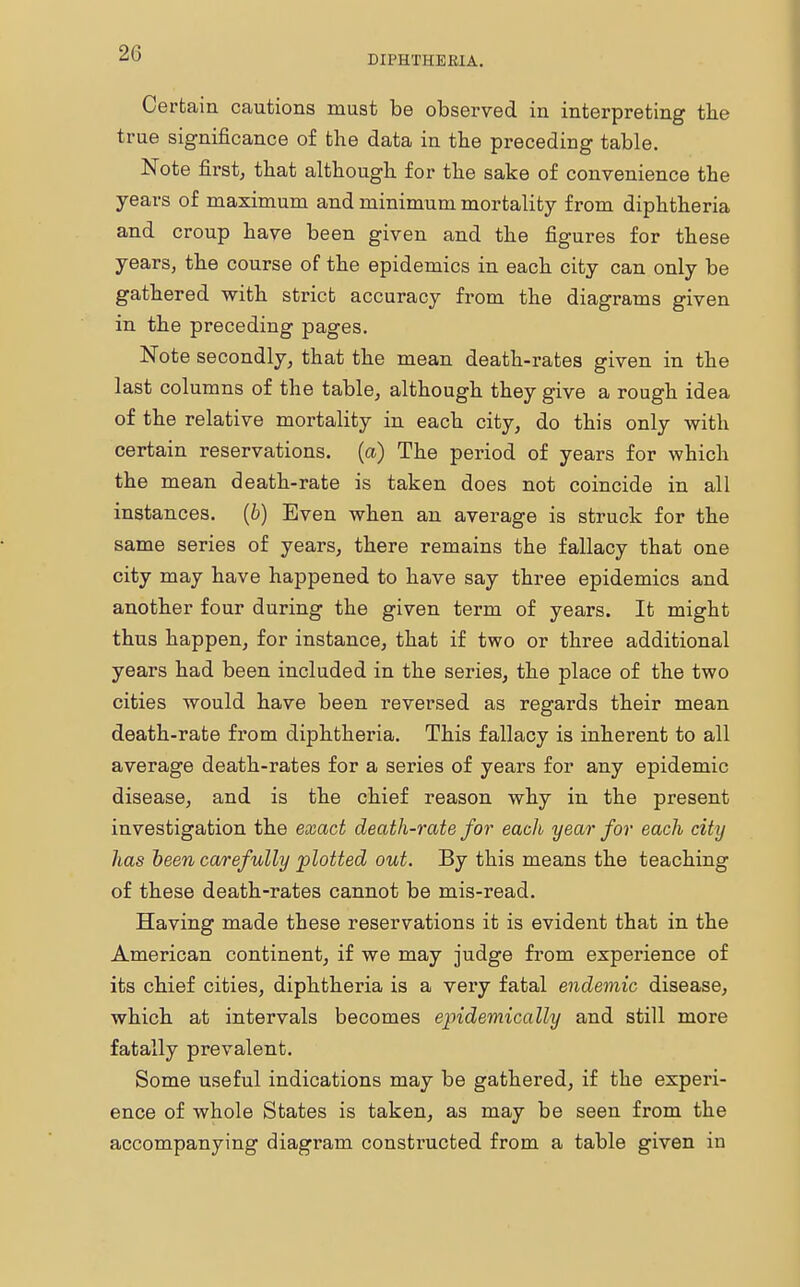 20 DIPHTHERIA. Certain cautions must be observed in interpreting the true significance of the data in the preceding table. Note first, that although for the sake of convenience the years of maximum and minimum mortality from diphtheria and croup have been given and the figures for these years, the course of the epidemics in each city can only be gathered with strict accuracy from the diagrams given in the preceding pages. Note secondly, that the mean death-rates given in the last columns of the table, although they give a rough idea of the relative mortality in each city, do this only with certain reservations, (a) The period of years for which the mean death-rate is taken does not coincide in all instances. (6) Even when an average is struck for the same series of years, there remains the fallacy that one city may have happened to have say three epidemics and another four during the given term of years. It might thus happen, for instance, that if two or three additional years had been included in the series, the place of the two cities would have been reversed as regards their mean death-rate from diphtheria. This fallacy is inherent to all average death-rates for a series of years for any epidemic disease, and is the chief reason why in the present investigation the exact death-rate for each year for each city has been carefully plotted out. By this means the teaching of these death-rates cannot be mis-read. Having made these reservations it is evident that in the American continent, if we may judge from experience of its chief cities, diphtheria is a very fatal endemic disease, which at intervals becomes epidemically and still more fatally prevalent. Some useful indications may be gathered, if the experi- ence of whole States is taken, as may be seen from the accompanying diagram constructed from a table given iu