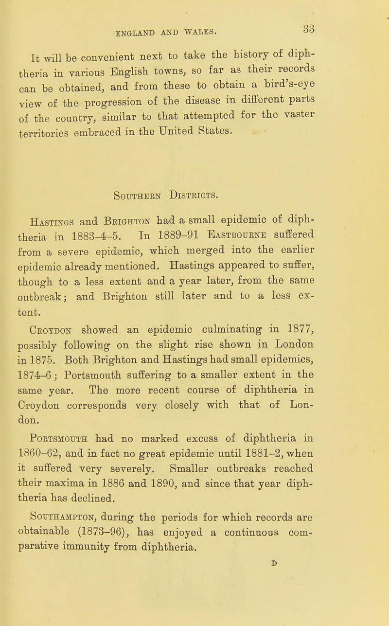 It will be convenient next to take the history of diph- theria in various English towns, so far as their records can be obtained, and from these to obtain a bird's-eye view of the progression of the disease in different parts of the country, similar to that attempted for the vaster territories embraced in the United States. Southern Districts. Hastings and Brighton had a small epidemic of diph- theria in 1883-4-5. In 1889-91 Eastbourne suffered from a severe epidemic, which merged into the earlier epidemic already mentioned. Hastings appeared to suffer, though to a less extent and a year later, from the same outbreak; and Brighton still later and to a less ex- tent. Croydon showed an epidemic culminating in 1877, possibly following on the slight rise shown in London in 1875. Both Brighton and Hastings had small epidemics, 1874-6; Portsmouth suffering to a smaller extent in the same year. The more recent course of diphtheria in Croydon corresponds very closely with that of Lon- don. Portsmouth had no marked excess of diphtheria in 1860-62, and in fact no great epidemic until 1881-2, when it suffered very severely. Smaller outbreaks reached their maxima in 1886 and 1890, and since that year diph- theria has declined. Southampton, during the periods for which records are obtainable (1873-96), has enjoyed a continuous com- parative immunity from diphtheria. D