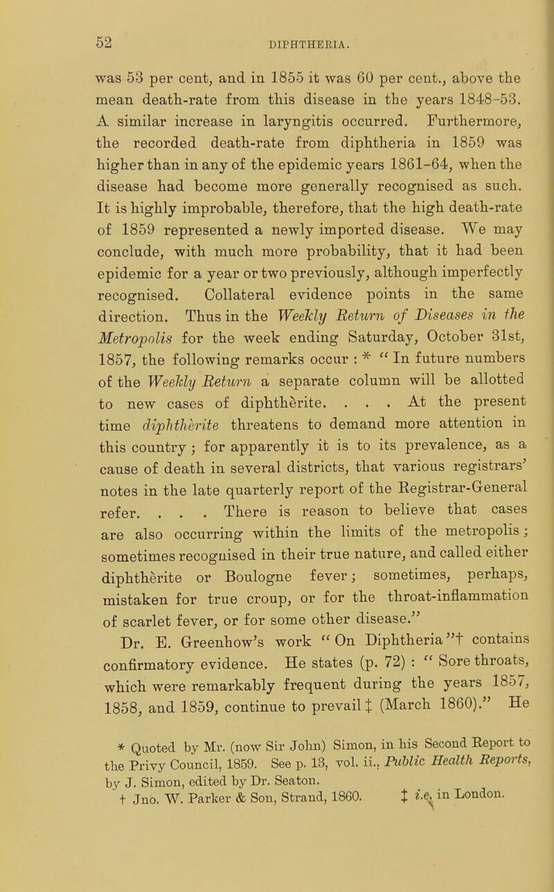 was 53 per cent, and in 1855 it was 60 per cent., above the mean death-rate from this disease in the years 1848-53. A similar increase in laryngitis occurred. Furthermore, the recorded death-rate from diphtheria in 1859 was higher than in any of the epidemic years 1861-64, when the disease had become more generally recognised as such. It is highly improbable, therefore, that the high death-rate of 1859 represented a newly imported disease. We may conclude, with much more probability, that it had been epidemic for a year or two previously, although imperfectly recognised. Collateral evidence points in the same direction. Thus in the Weekly Return of Diseases in the Metropolis for the week ending Saturday, October 31st, 1857, the following remarks occur : *  In future numbers of the Weekly Return a separate column will be allotted to new cases of diphtherite. ... At the present time diphtherite threatens to demand more attention in this country ; for apparently it is to its prevalence, as a cause of death in several districts, that various registrars' notes in the late quarterly report of the Eegistrar-General refer. . . . There is reason to believe that cases are also occurring within the limits of the metropolis; sometimes recognised in their true nature, and called either diphtherite or Boulogne fever; sometimes, perhaps, mistaken for true croup, or for the throat-inflammation of scarlet fever, or for some other disease. Dr. B. Greenhow's work On Diphtheriat contains confirmatory evidence. He states (p. 72) :  Sore throats, which were remarkably frequent during the years 1857, 1858, and 1859, continue to prevail t (March I860). He * Quoted by Mr. (now Sir John) Simon, in his Second Report to the Privy Council, 1859. See p. 13, vol. ii.. Public Health Reports, by J. Simon, edited by Dr. Seaton. ' t Jno. W. Parker & Son, Strand, 1860. X i-\ in London.
