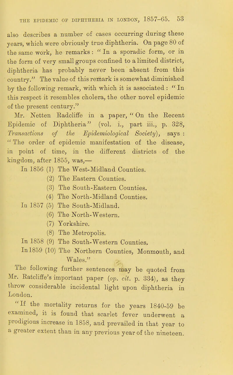 also describes a number of cases occurring during these years, which were obviously true diphtheria. On page 80 of the same work, he remarks : In a sporadic form, or in the form of very small groups confined to a limited district, diphtheria has probably never been absent from this country. The value of this remark is somewhat diminished by the following remark, with which it is associated :  In this respect it resembles cholera, the other novel epidemic of the present century.55 Mr. Netten Radcliffe in a paper,  On the Eecent Epidemic of Diphtheria55 (vol. i., part iii., p. 328, Transactions of the Epidemiological Society), says :  The order of epidemic manifestation of the disease, in point of time, in the different districts of the kingdom, after 1855, was,— In 1856 (1) The West-Midland Counties. (2) The Eastern Counties. (3) The South-Eastern Counties. (4) The North-Midland Counties. In 1857 (5) The South-Midland. (6) The North-Western. (7) Yorkshire. (8) The Metropolis. In 1858 (9) The South-Western Counties. In 1859 (10) The Northern Counties, Monmouth, and Wales.55 The following further sentences may be quoted from Mr. KatcliflVs important paper (op. cit. p. 334), as they throw considerable incidental light upon diphtheria in London. If the mortality returns for the years 1840-59 be examined, it is found that scarlet fever underwent a prodigious increase in 1858, and prevailed in that year to a greater extent than in any previous year of the nineteen.