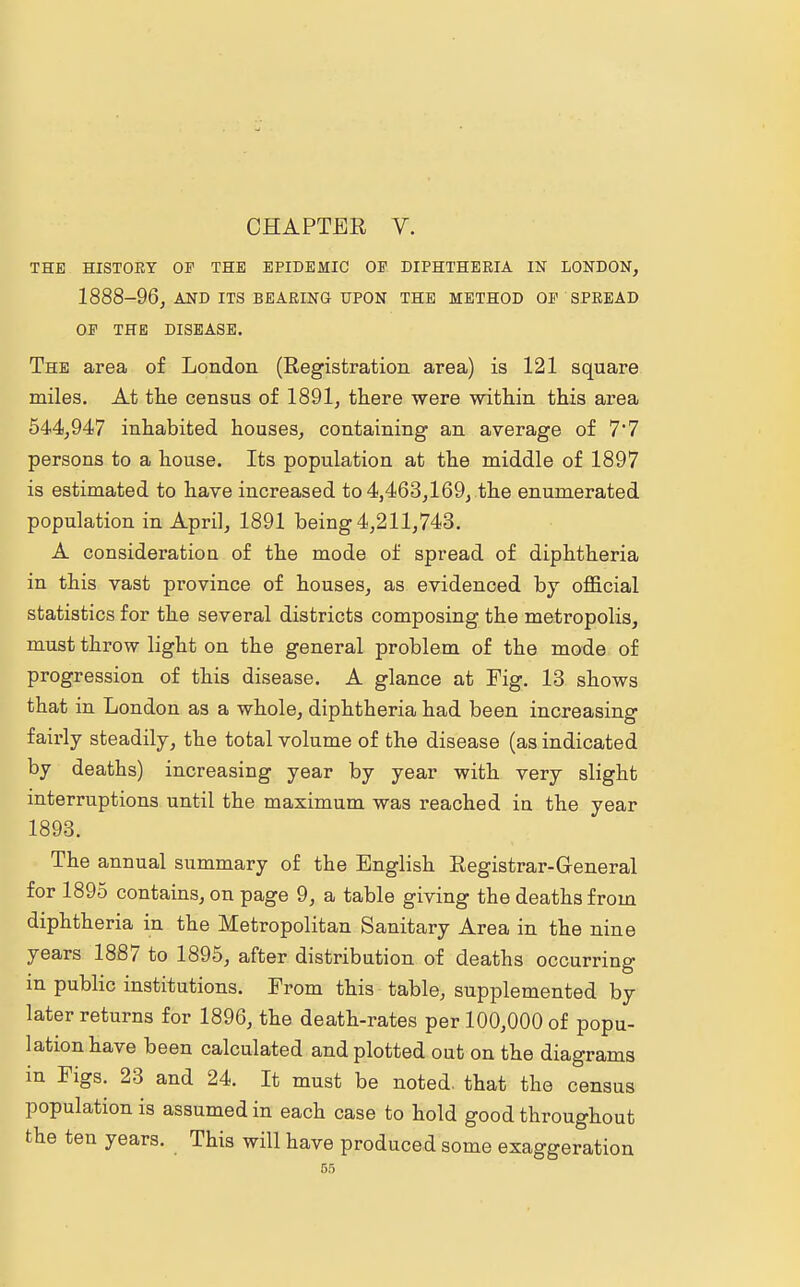 THE HISTORY OF THE EPIDEMIC OF DIPHTHERIA IN LONDON, 1888-96, AND ITS BEARING UPON THE METHOD OF SPREAD OF THE DISEASE. The area of London (Registration area) is 121 square miles. At the census of 1891, there were within this area 544,947 inhabited houses, containing an average of 7*7 persons to a house. Its population at the middle of 1897 is estimated to have increased to 4,463,169, the enumerated population in April, 1891 being 4,211,743. A consideratiou of the mode of spread of diphtheria in this vast province of houses, as evidenced by official statistics for the several districts composing the metropolis, must throw light on the general problem of the mode of progression of this disease. A glance at Fig. 13 shows that in London as a whole, diphtheria had been increasing fairly steadily, the total volume of the disease (as indicated by deaths) increasing year by year with very slight interruptions until the maximum was reached in the year 1893. The annual summary of the English Registrar-General for 1895 contains, on page 9, a table giving the deaths from diphtheria in the Metropolitan Sanitary Area in the nine years 1887 to 1895, after distribution of deaths occurring in public institutions. From this table, supplemented by later returns for 1896, the death-rates per 100,000 of popu- lation have been calculated and plotted out on the diagrams in Figs. 23 and 24. It must be noted, that the census population is assumed in each case to hold good throughout the ten years. This will have produced some exaggeration
