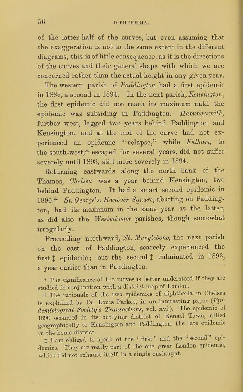of the latter half of the curves, but even assuming that the exaggeration is not to the same extent in the different diagrams, this is of little consequence, as it is the directions of the curves and their general shape with which we are concerned rather than the actual height in any given year. The western parish of Paddington had a first epidemic in 1888, a second in 1894. In the next parish, Kensington, the first epidemic did not reach its maximum until the epidemic was subsiding in Paddington. Hammersmith, further west, lagged two years behind Paddington and Kensington, and at the end of the curve had not ex- perienced an epidemic  relapse/' while Fulham, to the south-west,* escaped for several years, did not suffer severely until 1893, still more severely in 1894. Eeturning eastwards along the north bank of the Thames, Chelsea was a year behind Kensington, two behind Paddington. It had a smart second epidemic in 1896.t St. George's, Hanover Square, abutting on Padding- ton, had its maximum in the same year as the latter, as did also the Westminster parishes, though somewhat irregularly. Proceeding northward, St. Marylebone, the next parish on the east of Paddington, scarcely experienced the first J epidemic; but the second % culminated in 1893, a year earlier than in Paddington. * The significance of the curves is better understood if they are studied in conjunction with a district map of London. f The rationale of the two epidemics of diphtheria in Chelsea is explained by Dr. Louis Partes, in an interesting paper {Epi- demiological Society's Transactions, vol. xvi.). The epidemic of 1890 occurred in its outlying district of Kensal Town, allied geographically to Kensington and Paddington, the late epidemic in the home district. t I am obliged to speak of the first and the second epi- demics. They are really part of the one great London epidemic, which did not exhaust itself in a single onslaught.