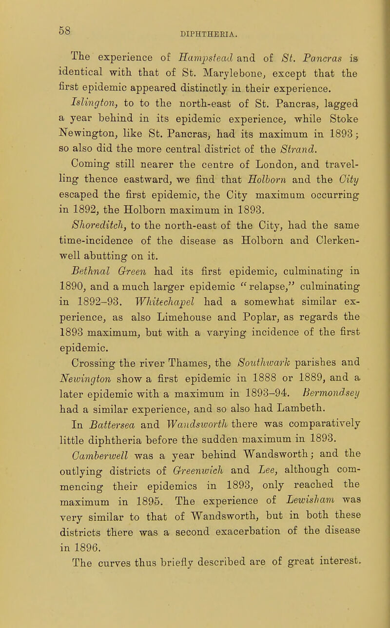 DIPHTHERIA. The experience of Eampstead and of St. Pancras is identical with that of St. Marylebone, except that the first epidemic appeared distinctly in their experience. Islington, to to the north-east of St. Pancras, lagged a year behind in its epidemic experience, while Stoke Newington, like St. Pancras, had its maximum in 1893; so also did the more central district of the Strand. Coming still nearer the centre of London, and travel- ling thence eastward, we find that Holbom and the City escaped the first epidemic, the City maximum occurring in 1892, the Holbom maximum in 1893. Shoreditch, to the north-east of the City, had the same time-incidence of the disease as Holborn and Clerken- well abutting on it. Bethnal Green had its first epidemic, culminating in 1890, and a much larger epidemic  relapse, culminating in 1892-93. Whitechapel had a somewhat similar ex- perience, as also Limehouse and Poplar, as regards the 1893 maximum, but with a varying incidence of the first epidemic. Crossing the river Thames, the Southward parishes and Newington show a first epidemic in 1888 or 1889, and a later epidemic with a maximum in 1893-94. Bermondsey had a similar experience, and so also had Lambeth. In JBattersea and Wandsworth there was comparatively little diphtheria before the sudden maximum in 1893. Oamberwell was a year behind Wandsworth; and the outlying districts of Greenwich and Lee, although com- mencing their epidemics in 1893, only reached the maximum in 1895. The experience of Lewisham was very similar to that of Wandsworth, but in both these districts there was a second exacerbation of the disease in 1896. The curves thus briefly described are of great interest.