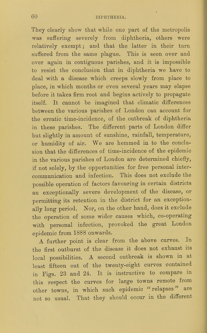 They clearly show that while one part of the metropolis was suffering severely from diphtheria, others were relatively exempt; and that the latter in their turn suffered from the same plague. This is seen over and over again in contiguous parishes, and it is impossible to resist the conclusion that in diphtheria we have to deal with a disease which creeps slowly from place to place, in which months or even several years may elapse before it takes firm root and begins actively to propagate itself. It cannot be imagined that climatic differences between the various parishes of London can account for the erratic time-incidence, of the outbreak of diphtheria in these parishes. The different parts of London differ but slightly in amount of sunshine, rainfall, temperature, or humidity of air. We are hemmed in to the conclu- sion that the differences of time-incidence of the epidemic in the various parishes of London are determined chiefly, if not solely, by the opportunities for free personal inter- communication and infection. This does not exclude the possible operation of factors favouring in certain districts an exceptionally severe development of the disease, or permitting its retention in the district for an exception- ally long period. Nor, on the other hand, does it exclude the operation of some wider causes which, co-operating with personal infection, provoked the great London epidemic from 1888 onwards. A further point is clear from the above curves. In the first outburst of the disease it does not exhaust its local possibilities. A second outbreak is shown in at least fifteen out of the twenty-eight curves contained in Figs. 23 and 24. It is instructive to compare in this respect the curves for large towns remote from other towns, in which such epidemic relapses are not so usual. That they should occur in the different
