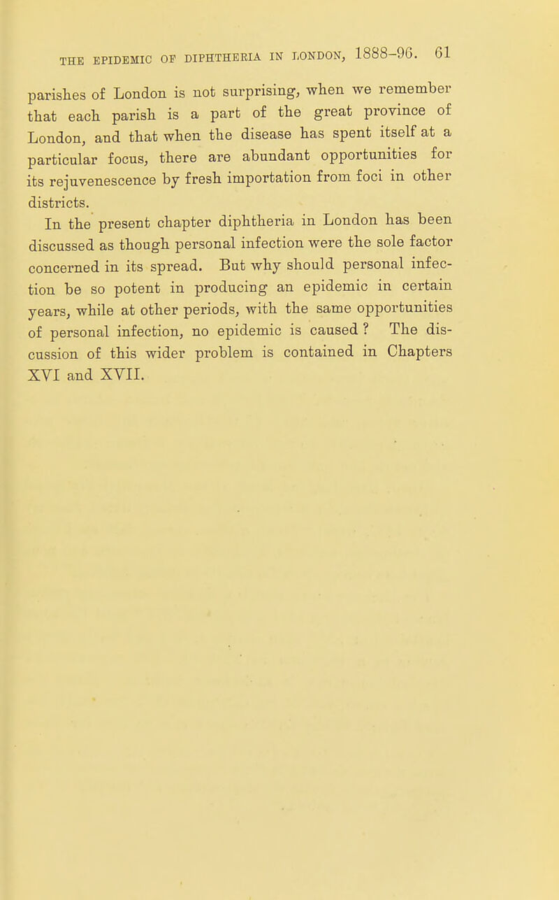 parishes of London is not surprising, when we remember that each parish is a part of the great province of London, and that when the disease has spent itself at a particular focus, there are abundant opportunities for its rejuvenescence by fresh importation from foci in other districts. In the present chapter diphtheria in London has been discussed as though personal infection were the sole factor concerned in its spread. But why should personal infec- tion be so potent in producing an epidemic in certain years, while at other periods, with the same opportunities of personal infection, no epidemic is caused ? The dis- cussion of this wider problem is contained in Chapters XVI and XVII.