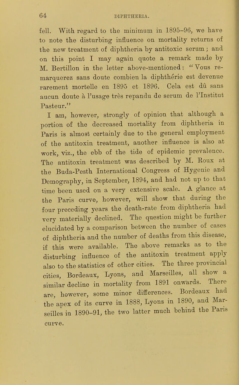 fell. With regard to the minimum in 1895-96, we have to note the disturbing influence on mortality returns of the new treatment of diphtheria by antitoxic serum; and on this point I may again quote a remark made by M. Bertillon in the letter above-mentioned:  Vous re- marquerez sans doute combien la diphtherie est devenue rarement mortelle en 1895 et 1896. Cela est du sans aucun doute a l'usage tres repandu de serum de l'Institut Pasteur. I am, however, strongly of opinion that although a portion of the decreased mortality from diphtheria in Paris is almost certainly due to the general employment of the antitoxin treatment, another influence is also at work, viz., the ebb of the tide of epidemic prevalence. The antitoxin treatment was described by M. Roux at the Buda-Pesth International Congress of Hygenie and Demography, in September, 1894, and had not up to that time been used on a very extensive scale. A glance at the Paris curve, however, will show that during the four preceding years the death-rate from diphtheria had very materially declined. The question might be further elucidated by a comparison between the number of cases of diphtheria and the number of deaths from this disease, if this were available. The above remarks as to the disturbing influence of the antitoxin treatment apply also to the statistics of other cities. The three provincial cities, Bordeaux, Lyons, and Marseilles, all show a similar decline in mortality from 1891 onwards. There are, however, some minor differences. Bordeaux had the apex of its curve in 1888, Lyons in 1890, and Mar- seilles in 1890-91, the two latter much behind the Pans curve.
